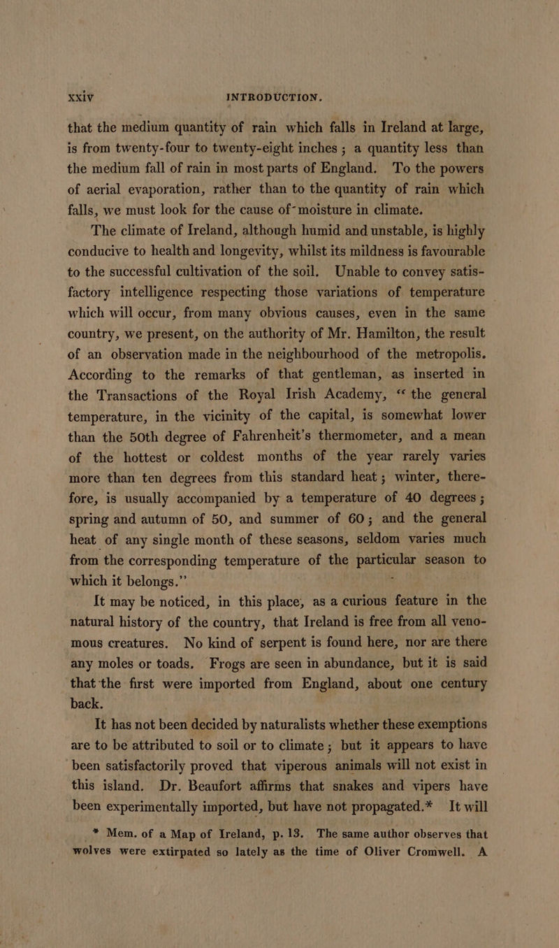 that the medium quantity of rain which falls in Ireland at large, is from twenty-four to twenty-eight inches ; a quantity less than the medium fall of rain in most parts of England. To the powers of aerial evaporation, rather than to the quantity of rain which falls, we must look for the cause of- moisture in climate. The climate of Ireland, although humid and unstable, is highly conducive to health and longevity, whilst its mildness is favourable to the successful cultivation of the soil. Unable to convey satis- factory intelligence respecting those variations of temperature — which will occur, from many obvious causes, even in the same country, we present, on the authority of Mr. Hamilton, the result of an observation made in the neighbourhood of the metropolis. According to the remarks of that gentleman, as inserted in the Transactions of the Royal Irish Academy, “ the general temperature, in the vicinity of the capital, is somewhat lower than the 50th degree of Fahrenheit’s thermometer, and a mean of the hottest or coldest months of the year rarely varies more than ten degrees from this standard heat ; winter, there- fore, is usually accompanied by a temperature of 40 degrees ; spring and autumn of 50, and summer of 60; and the general heat of any single month of these seasons, seldom varies much from the corresponding temperature of the particular season to which it belongs.”’ : It may be noticed, in this place, as a curious feature in the natural history of the country, that Ireland is free from all veno- mous creatures. No kind of serpent is found here, nor are there any moles or toads. Frogs are seen in abundance, but it is said that the first were imported from England, about one century back. It has not been decided by naturalists whether these exemptions are to be attributed to soil or to climate ; but it appears to have been satisfactorily proved that viperous animals will not exist in this island. Dr. Beaufort affirms that snakes and vipers have been experimentally imported, but have not propagated.* — It will * Mem. of a Map of Ireland, p. 13. The same author observes that wolves were extirpated so lately as the time of Oliver Cromwell. A
