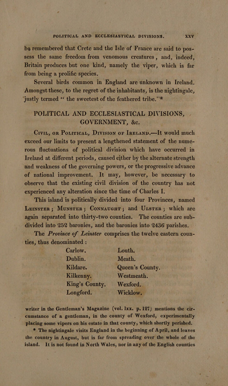 POLITICAL AND: ECCLESIASTICAL DIVISIONS. XxV- be remembered that Crete and the Isle of France are said to pos- sess the same freedom from venomous creatures, and, indeed, Britain produces but one kind, namely the viper, which is far from being a prolific species. Several birds common in England are unknown in Ireland. Amongst these, to the regret of the inhabitants, is the nightingale, ‘justly termed “&lt; the sweetest of the feathered tribe.’’* POLITICAL AND ECCLESIASTICAL DIVISIONS, GOVERNMENT, &amp;c. Civit, or PoxiricaL, Division or IrELANv.—It would much exceed our limits to present a lengthened statement of the nume- rous fluctuations of political division which have occurred in Ireland at different periods, caused either by the alternate strength “and weakness of the governing powers, or the progressive advance of national improvement. It may, however, be necessary to observe that the existing civil division of the country has not experienced any alteration since the time of Charles I. This island is politically divided into four Provinces, named Lermnsrer ; Munster; Connavent; and Uxusrer; which are again separated into thirty-two counties. The counties are sub- divided into 252 baronies, and the baronies into 2436 parishes. The Province of Leinster oan! a, the twelve eastern coun- ‘ties, thus denominated : Carlow. - Louth. Dublin. Meath. Kildare. Queen’s County. Kilkenny. — Westmeath. King’s County. Wexford. Longford. Wicklow. | writer in the Gentleman’s Magazine (vol. lxx. p.127) mentions the cir- cumstance of a gentleman, in the county of Wexford, experimentally placing some vipers on his estate in that county, which shortly perished. * The nightingale visits England in the beginning of April, and leaves the country in August, but is far from spreading over the whole of the island. It is not found in North Wales, nor in any of the English counties