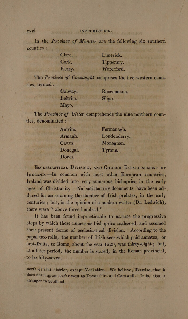 In the Province of Munster are the following six southern counties : Clare. Limerick. Cork, Tipperary. Kerry. - Waterford. The Province of Connaught comprises the five western coun- ties, termed : Galway. Roscommon. Leitrim. Sligo. Mayo. , The Province of Ulster comprehends the nine northern coun- ties, denominated : Antrim. Fermanagh. Armagh. Londonderry, Cavan. Monaghan. Donegal. Tyrone. Down. EcciesiasticaL Division, AnD Cuurcnu EsTaBLISHMENT OF Inetanp.—In common with most other European countries, Ireland was divided into very numerous bishoprics in the early ages of Christianity. No satisfactory documents have been ad- duced for ascertaining the number of Irish prelates, in the early centuries ; but, in the opinion of a modern writer (Dr. Ledwich), there were “ above three hundred.”’ It has been found impracticable to narrate the progressive steps by which these numerous bishoprics coalesced, and assumed their present forms of ecclesiastical division. According to the papal tax-rolls, the number of Irish sees which paid annates, or first-fruits, to Rome, about the year 1229, was thirty-eight ; but, at a later period, the number is stated, in the Roman provincial, to be fifty-seven. north of that district, except Yorkshire. We believe, likewise, that it does not migrate so far west as Devonshire and Cornwall. It is, also, a stranger to Scotland.