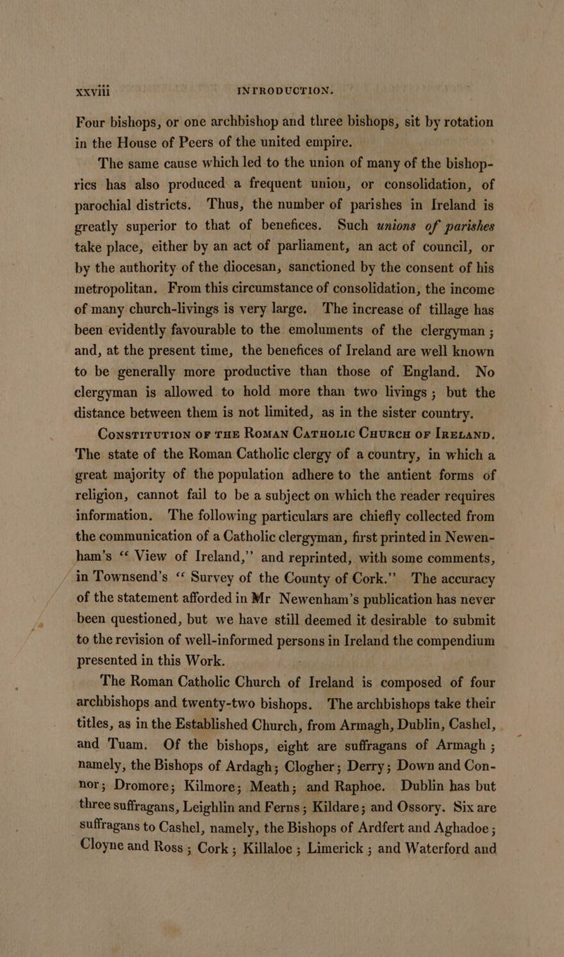 Four bishops, or one archbishop and three bishops, sit by rotation in the House of Peers of the united empire. The same cause which led to the union of many of the bishop- rics has also produced a frequent union, or consolidation, of parochial districts. Thus, the number of parishes in Ireland is greatly superior to that of benefices. Such unions of parishes take place, either by an act of parliament, an act of council, or by the authority. of the diocesan, sanctioned by the consent of his metropolitan. From this circumstance of consolidation, the income of many church-livings is very large. The increase of tillage has been evidently favourable to the emoluments of the clergyman ; and, at the present time, the benefices of Ireland are well known to be generally more productive than those of England. No clergyman is allowed to hold more than two livings ; but the distance between them is not limited, as in the sister country. ConstiruTion oF THE Roman Catuoric Cuurcu or IrEvanp. The state of the Roman Catholic clergy of a country, in which a great majority of the population adhere to the antient forms of religion, cannot fail to be a subject on which the reader requires information. The following particulars are chiefly collected from the communication of a Catholic clergyman, first printed in Newen- ham’s “‘ View of Ireland,’ and reprinted, with some comments, in Townsend’s ‘ Survey of the County of Cork.” The accuracy of the statement afforded in Mr Newenham’s publication has never been questioned, but we have still deemed it desirable to submit to the revision of well-informed persons in Ireland the compendium presented in this Work. The Roman Catholic Church of Ireland is composed of four archbishops and twenty-two bishops. The archbishops take their titles, as in the Established Church, from Armagh, Dublin, Cashel, and Tuam. Of the bishops, eight are suffragans of Armagh ; namely, the Bishops of Ardagh; Clogher; Derry; Down and Con- nor; Dromore; Kilmore; Meath; and Raphoe. Dublin has but three suffragans, Leighlin and Ferns; Kildare; and Ossory. Six are suffragans to Cashel, namely, the Bishops of Ardfert and Aghadoe ; Cloyne and Ross ; Cork ; Killaloe ; Limerick ; and Waterford and