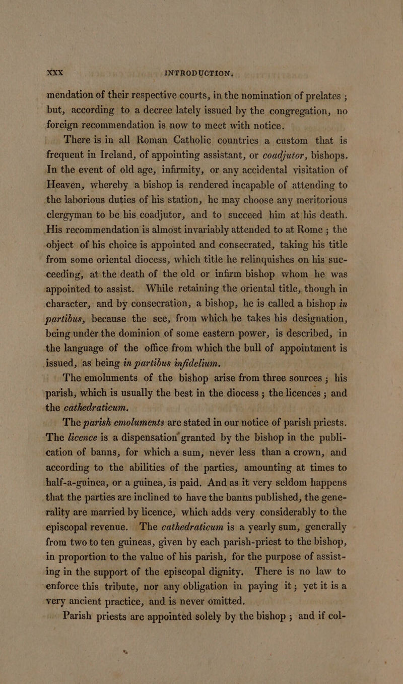 mendation of their respective courts, in the nomination of prelates ; but, according to a decree lately issued by the congregation, no foreign recommendation is now to meet with notice. There is in all Roman Catholic countries a custom that is frequent in Ireland, of appointing assistant, or coadjutor, bishops. In the event of old age, infirmity, or any accidental visitation of Heaven, whereby a bishop is rendered incapable of attending to the laborious duties of his station, he may choose any meritorious clergyman to be his coadjutor, and to succeed him at his death. His recommendation is almost invariably attended to at Rome ; the object of his choice is appointed and consecrated, taking his title from some oriental diocess, which title he relinquishes on his suc- ceeding, at the death of the old or infirm bishop whom he was appointed to assist. While retaining the oriental title, though in character, and by consecration, a bishop, he is called a bishop iz partibus, because the see, from which he takes his designation, being under the dominion of some eastern power, is described, in the language of the office from which the bull of appointment is issued, as being in partibus infidelium. The emoluments of the bishop arise from three sources ; his parish, which is usually the best in the diocess ; the licences ; and the cathedraticum. : The parish emoluments are stated in our notice of parish priests. The licence is a dispensation’ granted by the bishop in the publi- cation of banns, for which a sum, never less than a crown, and according to the abilities of the parties, amounting at times to half-a-guinea, or a guinea, is paid. And.as it very seldom happens _that the parties are inclined to have the banns published, the gene- rality are married by licence, which adds very considerably to the episcopal revenue. The cathedraticum is a yearly sum, generally from two to ten guineas, given by each parish-priest to the bishop, in proportion to the value of his parish, for the purpose of assist- ing in the support of the episcopal dignity. There is no law to enforce this tribute, nor any obligation in paying it; yet it isa very ancient practice, and is never omitted. Parish priests are appointed solely by the bishop ; and if col-