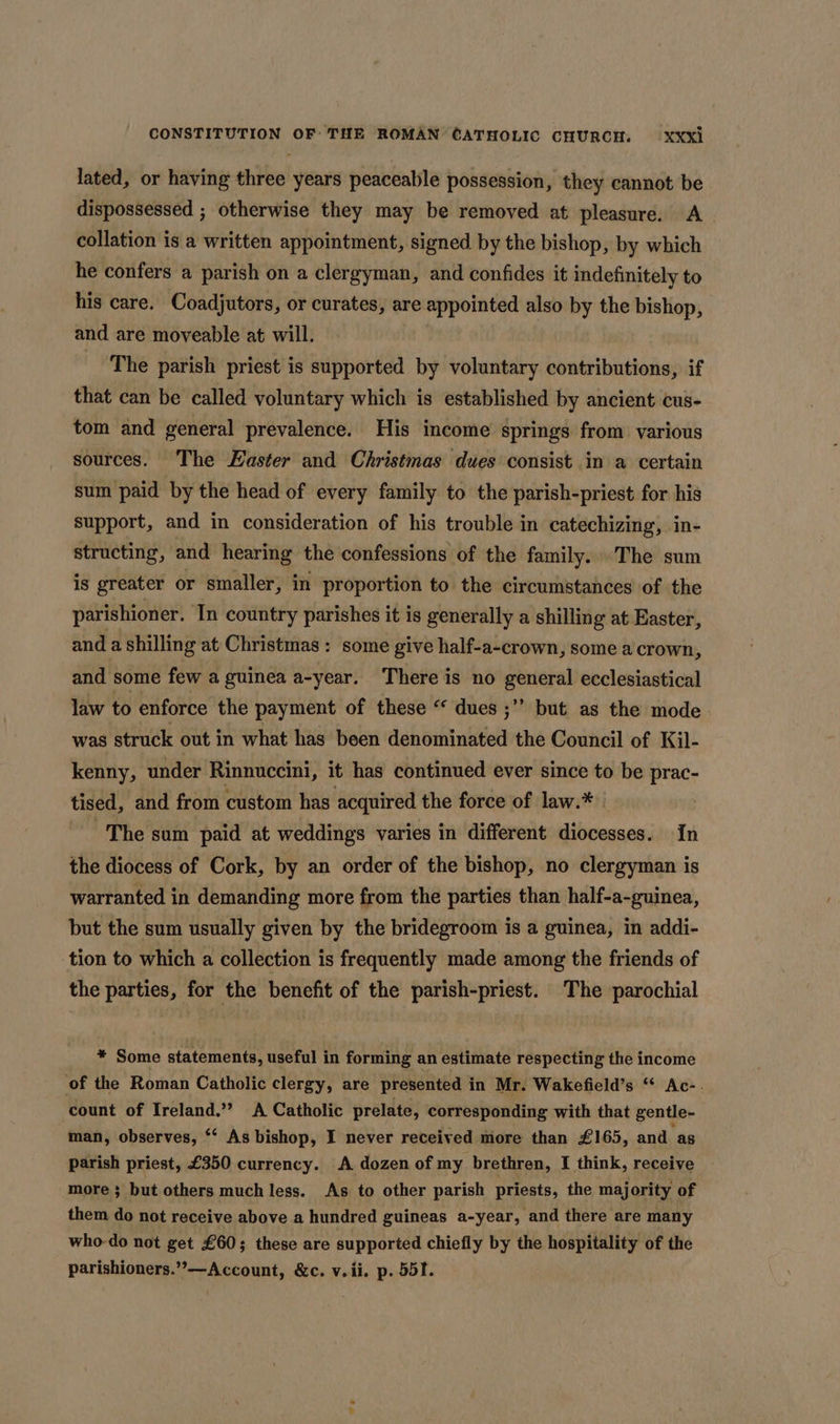 lated, or having three years peaceable possession, they cannot be dispossessed ; otherwise they may be removed at pleasure. A collation is a written appointment, signed by the bishop, by which he confers a parish on a clergyman, and confides it indefinitely to his care. Coadjutors, or curates, are appointed also by the via and are moveable at will. The parish priest is supported by voluntary contributions, if that can be called voluntary which is established by ancient cus- tom and general prevalence. His income springs from various sources. The Easter and Christmas dues consist in a certain sum paid by the head of every family to the parish-priest for his support, and in consideration of his trouble in catechizing, in- structing, and hearing the confessions of the family... The sum is greater or smaller, in proportion to the circumstances of the parishioner. In country parishes it is generally a shilling at Easter, and a shilling at Christmas: some give half-a-crown, some a crown, and some few a guinea a-year. There is no general ecclesiastical law to enforce the payment of these “ dues ;’’ but as the mode was struck out in what has been denominated the Council of Kil- kenny, under Rinnuccini, it has continued ever since to be prac- tised, and from custom has acquired the force of law.* | The sum paid at weddings varies in different diocesses. In the diocess of Cork, by an order of the bishop, no clergyman is warranted in demanding more from the parties than half-a-guinea, but the sum usually given by the bridegroom is a guinea, in addi- tion to which a collection is frequently made among the friends of the parties, for the benefit of the parish-priest. The parochial * Some statements, useful in forming an estimate respecting the income of the Roman Catholic clergy, are presented in Mr. Wakefield’s “ Ac-. count of Ireland.’”? A Catholic prelate, corresponding with that gentle- man, observes, *‘ As bishop, I never received more than £165, and as parish priest, £350 currency. A dozen of my brethren, I think, receive more 3 but others much less. As to other parish priests, the majority of them do not receive above a hundred guineas a-year, and there are many who-do not get £60; these are supported chiefly by the hospitality of the parishioners.”-—Account, &amp;c. v.ii. p. 551.