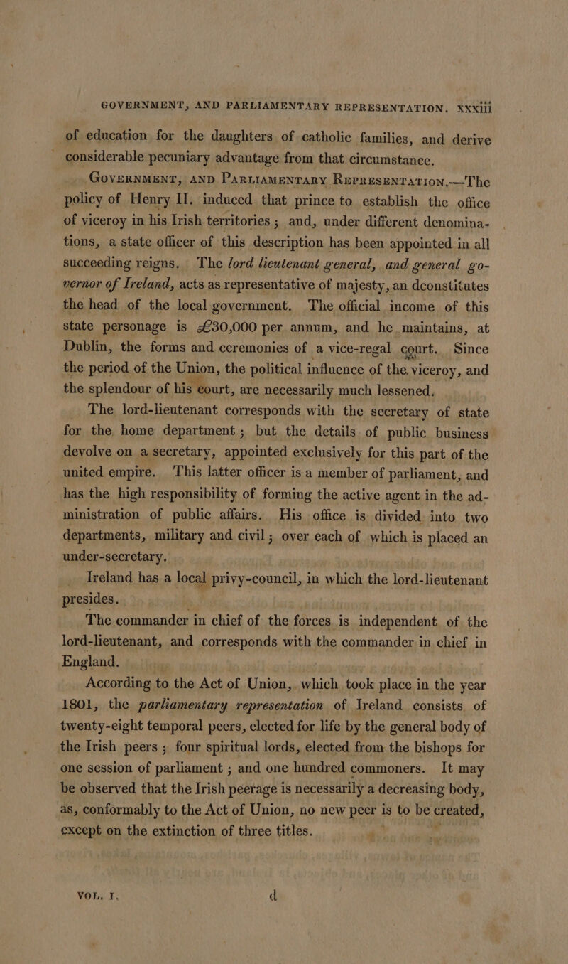 of education for the daughters of catholic families, and derive _ considerable pecuniary advantage from that circumstance, GovERNMENT, AND ParniAMENTARY ReprRESENTATION.—The ) policy of Henry II. induced that prince to establish the office of viceroy in his Irish terr itories ; and, under different denomina- tions, a state officer of this description has been appointed in all succeeding reigns. The Jord lieutenant general, and general go- vernor of Ireland, acts as representative of majesty, an dconstitutes the head of the local government. ‘The official income of this state personage is £30,000 per annum, and he maintains, at Dublin, the forms and ceremonies of a vice-regal court. Since the period of the Union, the political influence of a viceroy, and the splendour of his court, are necessarily much lessened. The lord-lieutenant corresponds with the secretary of state for the home department ; but the details of public business devolve on a secretary, appointed exclusively for this part of the united empire. This latter officer is a member of parliament, and has the high responsibility of forming the active agent in the ad- ministration of public affairs. His office is divided into two departments, military and civil; over each of which is placed an under-secretary. __ Ireland has a local I privy-council, in which the lord-lieutenant presides. The commander in chief of the forces. is independent of the lord-lieutenant, and corresponds with the commander in chief in England. According to the Act of Union,. which took place in the year 1801, the parliamentary representation of Ireland consists. of twenty-eight temporal peers, elected for life by the general body of the Irish peers ; four spiritual lords, elected from the bishops for one session of parliament ; and one hundred commoners. It may be observed that the Irish peerage is necessarily a decreasing body, as, conformably to the Act of Union, no new Ba is to be created, except on the extinction of three titles. bal VOL, I. d