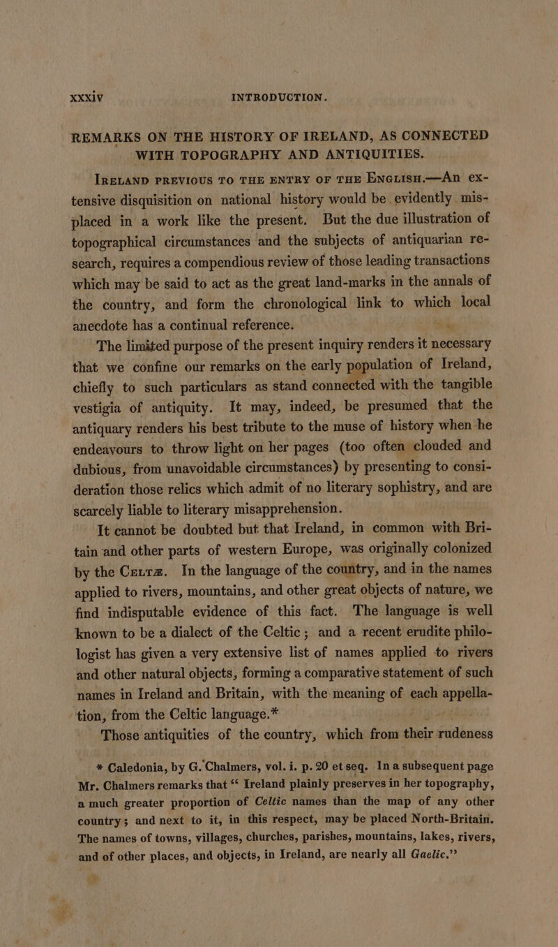 REMARKS ON THE HISTORY OF IRELAND, AS CONNECTED WITH TOPOGRAPHY AND ANTIQUITIES. IRELAND PREVIOUS TO THE ENTRY OF THE ENGLIsH.—An ex- tensive disquisition on national history would be evidently mis- placed in a work like the present. But the due illustration of topographical circumstances and the subjects of antiquarian re- search, requires a compendious review of those leading transactions which may be said to act as the great land-marks in the annals of the country, and form the chronological link to which local anecdote has a continual reference. ; The limited purpose of the present inquiry renders it necessary that we confine our remarks on the early poj ulation of Ireland, chiefly to such particulars as stand connected with the tangible vestigia of antiquity. It may, indeed, be presumed that the antiquary renders his best tribute to the muse of history when he endeavours to throw light on her pages (too often clouded and dubious, from unavoidable circumstances) by presenting to consi- deration those relics which admit of no literary sophistry, and are scarcely liable to literary misapprehension. It cannot be doubted but that Ireland, in common with Bri- tain and other parts of western Europe, was originally colonized by the Cevra. In the language of the country, and in the names applied to rivers, mountains, and other great objects of nature, we find indisputable evidence of this fact. The language is well known to be a dialect of the Celtic ; and a recent erudite philo- logist has given a very extensive list of names applied to rivers and other natural objects, forming a comparative statement of such names in Ireland and Britain, with the meaning of each appella- tion, from the Celtic language.* Pate 3 Those antiquities of the country, which from their rudeness * Caledonia, by G. Chalmers, vol. i. p. 20 et seq. In a subsequent page Mr. Chalmers remarks that “ Ireland plainly preserves in her topography, | a much greater proportion of Celiic names than the map of any other country; and next to it, in this respect, may be placed North-Britain. The names of towns, villages, churches, parishes, mountains, lakes, rivers, and of other places, and objects, in Ireland, are nearly all Gaelic.” spy