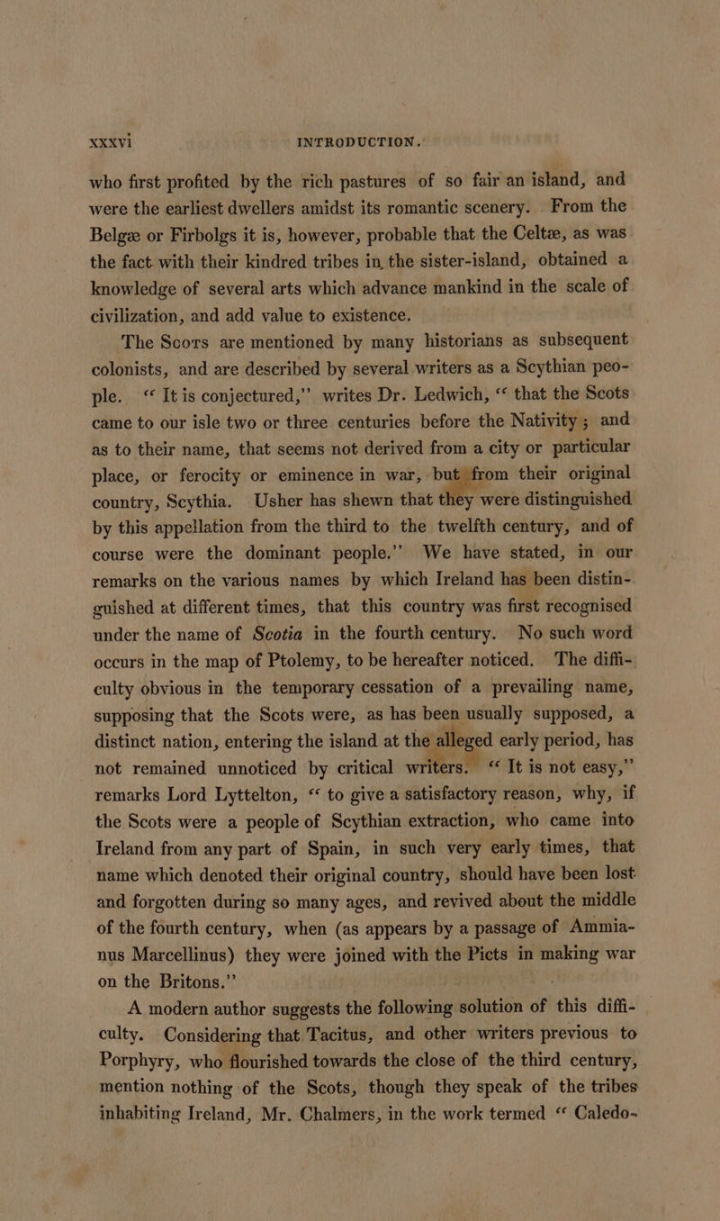 who first profited by the rich pastures of so fair an island, and were the earliest dwellers amidst its romantic scenery. From the Belge: or Firbolgs it is, however, probable that the Celtz, as was the fact. with their kindred tribes in the sister-island, obtained a knowledge of several arts which advance mankind in the scale of civilization, and add value to existence. The Scors are mentioned by many historians as subsequent colonists, and are described by several writers as a Scythian peo- ple. &lt;“ It is conjectured,” writes Dr. Ledwich, ‘“ that the Scots came to our isle two or three centuries before the Nativity; and as to their name, that seems not derived from a city or particular place, or ferocity or eminence in war, but from their original country, Scythia. Usher has shewn that they were distinguished by this appellation from the third to the twelfth century, and of course were the dominant people.’’ We have stated, in our remarks on the various names by which Ireland has been distin-. guished at different times, that this country was first recognised under the name of Scotia in the fourth century. No such word occurs in the map of Ptolemy, to be hereafter noticed. The diffi- culty obvious in the temporary cessation of a prevailing name, supposing that the Scots were, as has been usually supposed, a distinct nation, entering the island at the alleged early period, has not remained unnoticed by critical weitere ‘« It is not easy,” remarks Lord Lyttelton, ‘ to give a satisfactory reason, why, if the Scots were a people of Scythian extraction, who came into Ireland from any part of Spain, in such very early times, that name which denoted their original country, should have been lost and forgotten during so many ages, and revived about the middle of the fourth century, when (as appears by a passage of Ammia- nus Marcellinus) they were joined with the Picts in making war on the Britons.” ys He A modern author suggests the following solution of this diffi- _ culty. Considering that Tacitus, and other writers previous to Porphyry, who flourished towards the close of the third century, mention nothing of the Scots, though they speak of the tribes inhabiting Ireland, Mr. Chalmers, in the work termed “ Caledo-