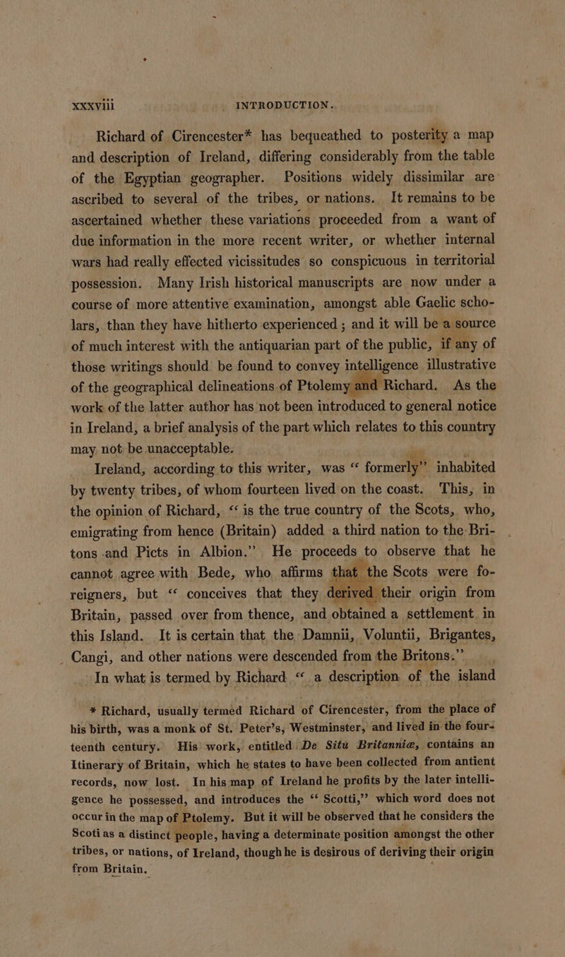 Richard of Cirencester* has bequeathed to posterity a map and description of Ireland, differing considerably from the table of the Egyptian geographer. Positions widely dissimilar are ascribed to several of the tribes, or nations. It remains to be ascertained whether these variations proceeded from a want of due information in the more recent writer, or whether internal wars had really effected vicissitudes so conspicuous in territorial possession. Many Irish historical manuscripts are now under a course of more attentive examination, amongst able Gaelic scho- lars, than they have hitherto experienced ; and it will be a source of much interest with the antiquarian part of the public , if any of those writings should be found to convey intelligence. illustrative of the geographical delineations of Ptolemy an Richard. As the work of the latter author has not been introduced to general notice in Ireland, a brief analysis of the part which relates to this country may, not be unacceptable. 4 Ireland, according to this writer, was “ formerien inhabited by twenty tribes, of whom fourteen lived on the coast. This, in the opinion of Richard, &lt;&lt; is the true country of the Scots, who, emigrating from hence (Britain) added a third nation to the Bri- tons and Picts in Albion.” He proceeds to observe that he cannot agree with Bede, who. affirms tha' ythe Scots were fo- reigners, but “ conceives that they derived their origin from Britain, passed over from thence, and speained a settlement. in this Island. It is certain that the Damnii, Voluntii, Brigantes, _ Cangi, and other nations. were descended from the Britons.” | In what is termed by Richard “a description of ‘the island * Richard, usually termed Richard of Cirencester, from the place of his birth, was a monk of St. Peter’s, Westminster, and lived in the fours teenth century. His work, entitled: De Situ Britannia, contains an Itinerary of Britain, which he states to have been collected from antient records, now lost. In his map of Ireland he profits by the later intelli- gence he possessed, and introduces the “ Scotti,’’ which word does not occur in the map of Ptolemy. But it will be observed that he considers the Scotias a distinct People, having a determinate position amongst the other tribes, or nations, of Ireland, though he is desirous of deriving their origin from Britain,