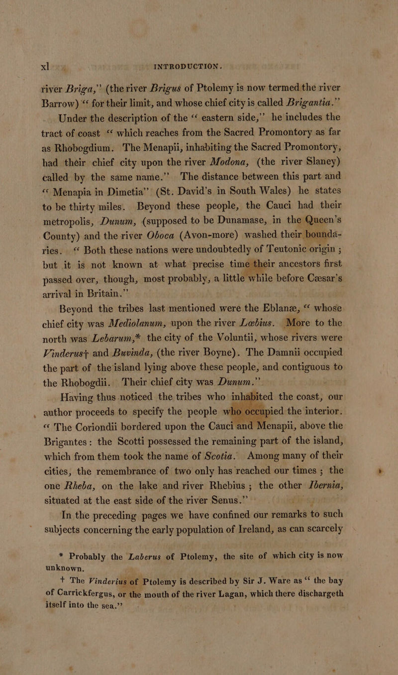 river Briga,’’ (the river Brigus of Ptolemy is now termed the river Barrow) “‘ for their limit, and whose chief city is called Brigantia.”’ Under the description of the “‘ eastern side,’’ he includes the tract of coast ‘ which reaches from the Sacred Promontory as far as Rhobegdium. The Menapii, inhabiting the Sacred Promontory; had their chief city apa Hee river Modona, (the river Slaney) called by the same name.”’ The distance between this part and « Menapia in Dimetia’’ (St. David’s in. South Wales) he states to be thirty miles. Beyond these people, the Cauci had their metropolis, Dunum, (supposed to be Dunamase, in the Queen’s County) and the river Oboca (Avon-more) washed their. ov m ries. ‘ Both these nations were undoubtedly: of Teutonic origin ; sir ancestors first passed over, though, most probably, a little while before Czesar’s arrival in Britain.’ . but it is not known at what precise time t Beyond the tribes last mentioned were the Bblan&amp;, «© whose chief city was Mediolanum, upon the river Lebius. More to the north was Lebarum,* the city of the Voluntii, whose rivers were Vinderust+ and Buvinda, (the river Boyne). The Damnii occupied the part of the island lying above these people, and contiguous to the Rhobogdii. Their chief city was Dunum.”’ Having thus noticed the tribes who inha author proceeds to specify the people who 0 ecupied the interior. abited the coast, our « The Coriondii bordered upon the Cauci and Menapii, above the Brigantes: the Scotti possessed the remaining part of the island, which from them took the name of Scotia. Among many of their cities, the remembrance of two only has reached our times ; the one Rheba, on the lake and river Rhebius ; the other, rabicr situated at the east side of the river Senus.”’ (dobel In the preceding pages we have confined our reiniati to such subjects concerning the early population of Ireland, as can scarcely * Probably the Laberus of Ptolemy, the site of which city is now unknown. + The Vinder ius of Ptolemy is described by Sir J. Ware as ‘* the bay of Carrickfergus, or the mouth of the river Lagan, which there dischargeth itself into the sea.”’