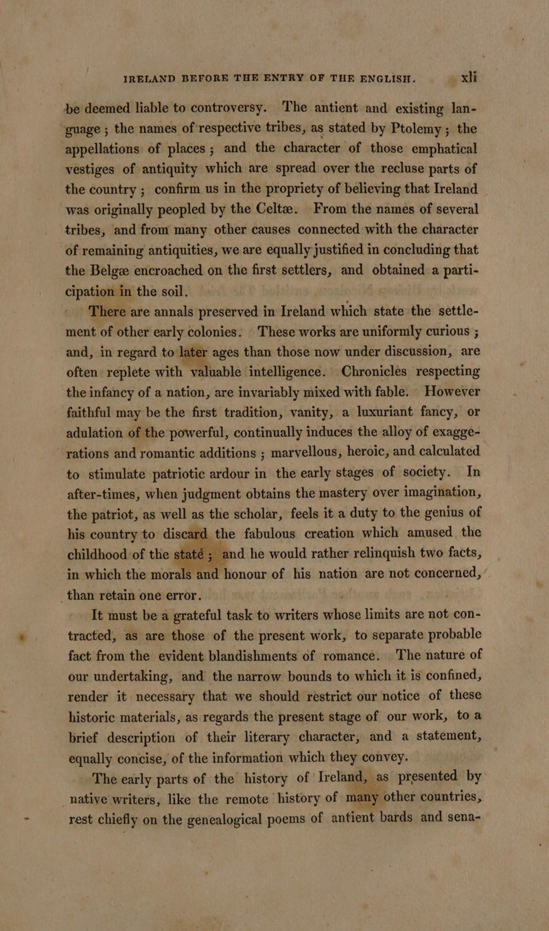 pe deemed liable to controversy. The antient and existing lan- “guage ; the names of respective tribes, as stated by Ptolemy; the appellations of places; and the character of those emphatical vestiges of antiquity which are spread over the recluse parts of the country ; confirm us in the propriety of believing that Ireland was originally peopled by the Celta. From the names of several tribes, and from many other causes connected with the character of remaining antiquities, we are equally justified in concluding that the Belgze encroached on the ire settlers, and obtained a parti- cipation in the soil. There are annals preserved in Ireland which state the settle- ment of other early colonies. These works are uniformly curious ; and, in regard to later ages than those now under discussion, are often replete with valuable intelligence. Chronicles respecting the infancy of a nation, are invariably mixed with fable. However - faithful may be the first tradition, vanity, a luxuriant fancy, or adulation of the powerful, continually induces the alloy of exagge- rations and romantic additions ; marvellous, heroic, and calculated to stimulate patriotic ardour in the early stages of society. In after-times, when judgment obtains the mastery over imagination, the patriot, as well as the scholar, feels it a duty to the genius of his country to discard the fabulous creation which amused the childhood of the stati ; and he would rather relinquish two facts, in which the morals aa honour of his nation are not concerned, ’ than retain one error. It must be a grateful task to writers Alibi limits are not con- tracted, as are those of the present work, to separate probable fact from the evident blandishments of romance. The nature of our undertaking, and the narrow bounds to which it is confined, render it necessary that we should restrict our notice of these historic materials, as regards the present stage of our work, toa brief description of their literary character, and a statement, equally concise, of the information which they convey. The early parts of the history of Ireland, aes presented by native writers, like the remote history of ma ny other countries, Pa rest chiefly on the genealogical poems of antient bards and sena-