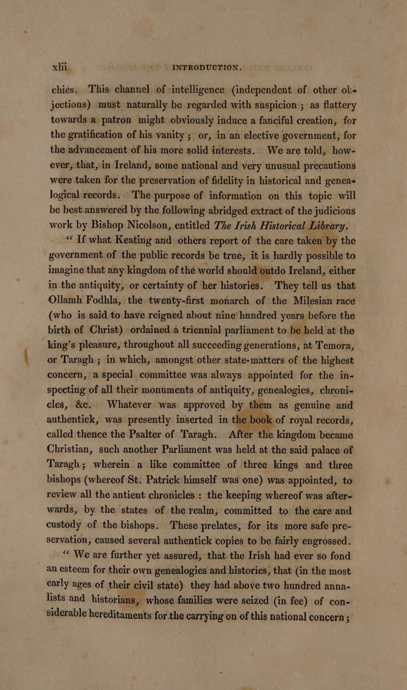 xlin Aer INTRODUCTION. chies. This channel of -intelligence, (independent of. other ob- jections) must naturally be regarded with suspicion ; as flattery towards a patron might obviously induce a fanciful creation, for the gratification of his vanity ; or, in an elective government, for the advancement of his more solid interests. We are told, how- ever, that, in Ireland, some national and very unusual precautions were taken for the preservation of fidelity in historical and genea- logical records. The purpose of information on this topic will be best.answered by the following abridged extract of the judicious work by Bishop Nicolson, entitled The Irish Historical. Library. “ If what Keating and others report of the care taken by the government of the public records be true, it is saps possible to imagine that any kingdom of the world should outdo Ireland, either in the antiquity, or certainty of her histories. They tell us that Ollamh Fodhla,. the twenty-first monarch of the Milesian race (who is said to have reigned about nine’ hundred years before the birth of Christ) ordained a triennial parliament to be held at the king’s pleasure, throughout all succeeding generations, at Temora, or Taragh ; in which, amongst other state-matters of the highest concern, a special. committee was always appointed for the in- specting of all their monuments of antiquity, genealogies, chroni- cles, &amp;c. Whatever was approved by them as genuine and authentick, was presently inserted in t. &gt; boo x of royal records, called thence the Psalter of Taragh: After the kingdom became Christian, such another Parliament was held at the said palace of Taragh; wherein a like committee of three kings and three bishops (whereof St. Patrick himself was one) was appointed, to review all the antient chronicles : the keeping whereof was after- wards, by. the states of the realm; committed to the care and custody of the bishops. These prelates, for its more safe pre- servation, caused several authentick copies to be fairly engrossed. “* We are further yet: assured, that the Irish had ever so fond an esteem for their own genealogies and histories, that (in the most early ages of their civil state) they had.above two hundred anna- lists and historians, whose families were seized (in fee) of con- siderable hereditaments for the carrying on of this national concern; _