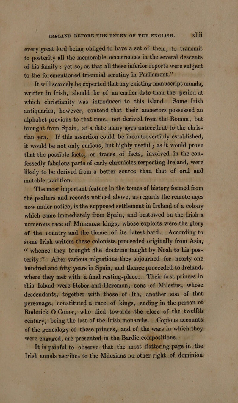 every great lord being obliged to have a set of them, to transmit to posterity all the memorable occurrences in the several descents of his family : yet so, as that all these inferior reports were subject to the forementioned triennial scrutiny in Parliament.” It will scarcely be expected that any existing manuscript annals, written in Irish, should be of an earlier date than the period at which christianity was introduced to this island. Some Irish antiquaries, however, contend that their ancestors possessed an alphabet previous to that time, not derived from the Roman, but brought from Spain, at a date many ages antecedent to the chris- tian era. If this assertion could be incontrovertibly established, it would be not only curious, but highly useful ; as it would prove that the possible facts, or traces of facts, involved in the con- fessedly fabulous parts of early chronicles respecting Ireland, were likely to be derived from a better source than that of oral say ‘mutable tradition. : | The most important hastcite in the tomes of history formed from the psalters and records noticed above, as regards the remote ages now under notice, is the supposed settlement in Ireland of a colony which came immediately from Spain, and bestowed on the Irish a numerous race of Mines1an kings, whose exploits were the glory of the country and the t theme of its latest bard. According to some Irish writers tk ese colonists. proceeded originally from Asia, “‘ whence they branche the doctrine taught by Noah to his pos- terity:’? After various migrations they sojourned for nearly one hundred and fifty years in Spain, and thence proceeded to Ireland, where they met with» a final resting-place... Their first: princes in this Island were: Heber and:Heremon, sons of Milesius, whose descendants; together with those of Ith; another son of that personage, constituted a raceiof ‘kings, ending in the person of Roderick O’Conor,* who died towards:the close of the twelfth century, being the last of the Irish monarchs. Copious accounts. of the genealogy of these princes, and of the wars in which they: were engaged, are presented:in the Bardic compositions. : It is painful to observe: that the most flattering page in, the Irish annals ascribes to the Milesians no other rightof dominion.