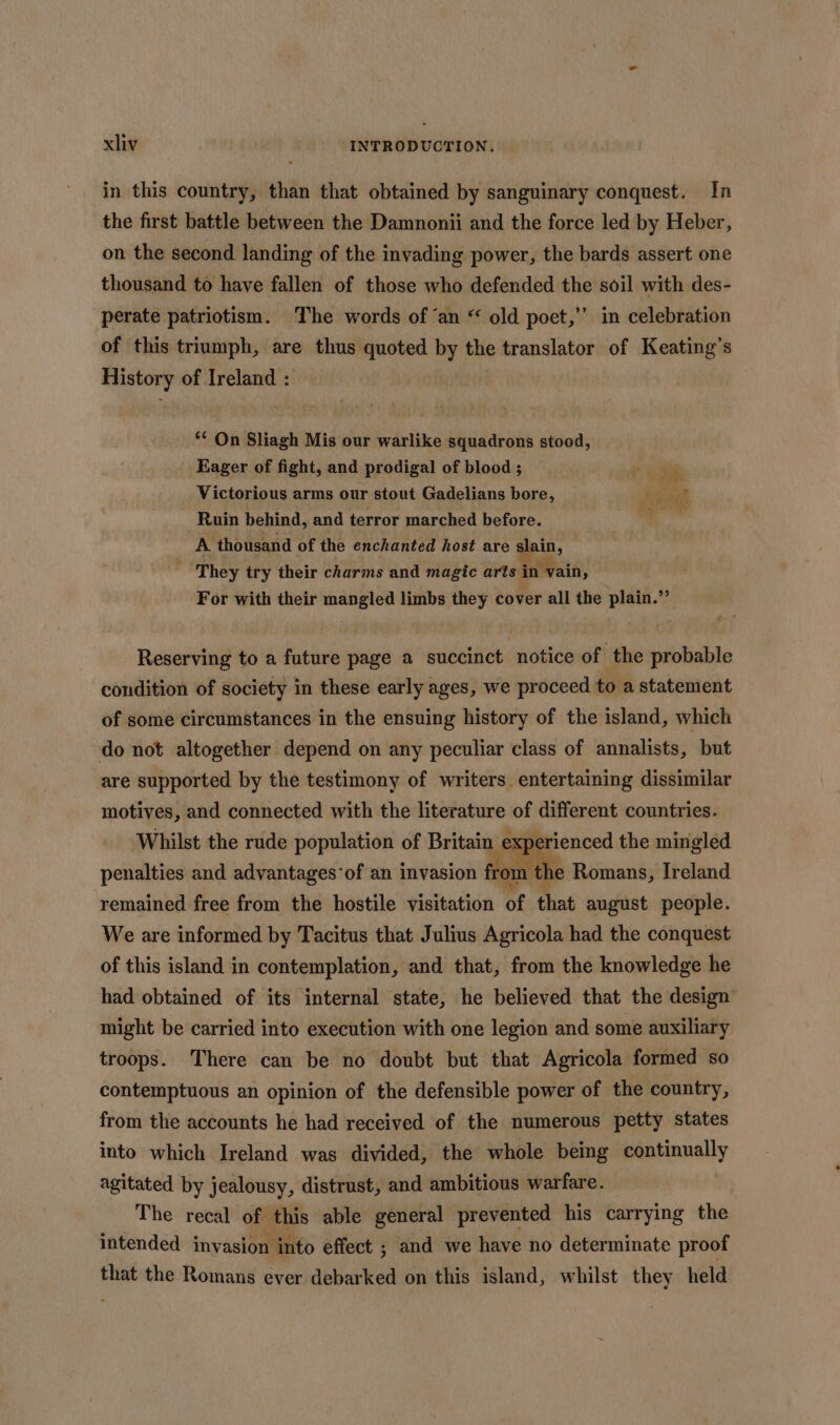 in this country, than that obtained by sanguinary conquest. In the first battle between the Damnonii and the force led by Heber, on the second landing of the invading power, the bards assert one thousand to have fallen of those who defended the soil with des- perate patriotism. The words of ‘an “ old poet,” in celebration of this triumph, are thus quoted by the translator of Keating’s History of Ireland : ** On Sliagh Mis our warlike squadrons stood, Eager of fight, and prodigal of blood ; Victorious arms our stout Gadelians bore, Reet Ruin behind, and terror marched before. ‘ A thousand of the enchanted host are slain, , They try their charms and magic arts in vain, For with their mangled limbs they cover all the plain.” Reserving to a future page a succinct notice of the probable condition of society in these early ages, we proceed to a statement of some circumstances in the ensuing history of the island, which do not altogether depend on any peculiar class of annalists, but are supported by the testimony of writers. entertaining dissimilar motives, and connected with the literature of different countries. Whilst the rude population of Britain experienced the mingled penalties and advantages‘of an invasion from re Romans, Ireland remained free from the hostile visitation of that august people. We are informed by Tacitus that Julius Agricola had the conquest of this island in contemplation, and that, from the knowledge he had obtained of its internal state, he believed that the design’ might be carried into execution with one legion and some auxiliary troops. There can be no doubt but that Agricola formed so contemptuous an opinion of the defensible power of the country, from the accounts he had received of the numerous petty states into which Ireland was divided, the whole being continually agitated by jealousy, distrust, and ambitious warfare. The recal of this able general prevented his carrying the intended invasion into effect ; and we have no determinate proof that the Romans ever debarked on this island, whilst they held