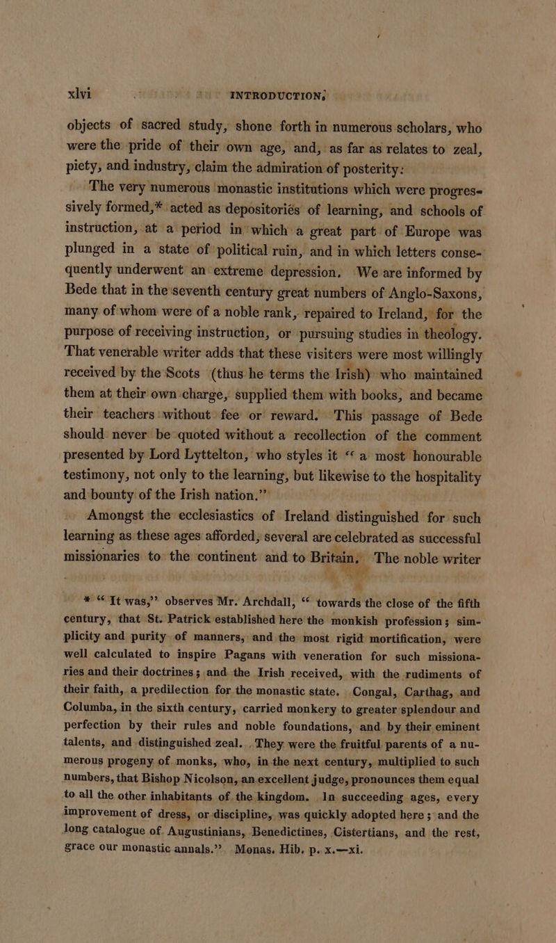 objects of sacred study, shone forth in numerous scholars, who were the pride of their own age, and, as far as relates to zeal, piety, and industry, claim the admiration of posterity: The very numerous monastic institutions which were progres sively formed,* acted as depositoriés of learning, and schools of instruction, at a period in which a great part of ‘Europe was plunged in a state of political ruin, and in which letters conse- quently underwent an extreme depression. We are informed by Bede that in the'seventh century great numbers of Anglo-Saxons, many of whom were of a noble rank, repaired to Ireland, for the purpose of receiving instruction, or pursuing studies in theology. That venerable writer adds that these aga were most willingly received by the Scots (thus he terms the Irish) ‘who maintained them at their own charge, supplied them with books, and became their teachers without fee or reward. This passage of Bede should never be quoted without a recollection of the comment presented by Lord Lyttelton, who styles it «a most honourable testimony, not only to the learning, but likewise to the hospitality and bounty of the Irish nation.’”” Amongst the ecclesiastics of Ireland distinguished for such learning as these ages afforded, several are celebrated as successful missionaries to the continent and to a” The noble writer  * “Tt was,” observes Mr. Archdall, ‘“ towards the close of the fifth century, that St. Patrick established here the monkish profession ; sim- plicity and purity of manners, and the most rigid mortification, were well calculated to inspire Pagans with veneration for such missiona- ries and their doctrines; and. the Irish received, with the rudiments of their faith, a predilection for the monastic state. Congal, Carthag, and Columba, in the sixth century, carried monkery to greater splendour and perfection by their rules and noble foundations, and by their eminent talents, and distinguished zeal. . They were the fruitful parents of a nu- merous progeny of. monks, who, in.the next century, multiplied to such numbers, that Bishop N icolson, an.excellent judge, pronounces them equal to all the other inhabitants of. the kingdom. In succeeding ages, every improvement of dress, or discipline, was quickly adopted here ; and the long catalogue of. Augustinians, Benedictines, Cistertians, and the rest, grace our monastic annals.’?. Monas. Hib. p..x.—xi.