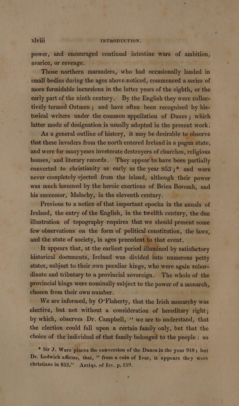 power, and encouraged continual intestine wars of ambition, avarice, or revenge. Pa. Those northern marauders, who had occasionally landed in ~ small bodies during the ages above-noticed, commenced a series of more formidable incursions in the latter years of the eighth, or the early part of the ninth century. By the English they were collec- tively termed Ostmen ; and have often been recognised by his- torical writers under the common appellation of Danes ; which latter mode of designation is usually adopted in the present work. As a general outline of history, it may be desirable to observe that these invaders from the north entered [reland in a pagan state, and were for many years inveterate destroyers of churches, religious houses, and literary records. They appear to have been partially converted to christianity as early as the year 853;;* and were never completely ejected from the island, although their power was much lessened by the heroic exertions of Brien Boromh, and his successor, Malachy, in the eleventh century. Previous to a notice of that important epocha in the annals of Ireland, the entry of the English, in the twelfth century, the due illustration of topography requires that we should present some few observations on the form of political constitution, the laws, and the state of society, in ages precedent to that event. It appears that, at the earliest period illumined by satisfactory historical documents, Ireland was divided into numerous petty states, subject to their own peculiar kings, who were again subor- dinate and tributary to a provincial sovereign. The whole of the provincial kings were nominally subject to the power of a monarch, chosen from their own number. | We are informed, by O‘Flaherty, that the Irish monarchy was elective, but not without a consideration of hereditary right; by which, observes Dr. Campbell, “ we are to understand, that the election could fall upon a certain family only, but that the choice of the individual of that family belonged to the people : so * Sir J. Ware places the conversion of the Danes in the year 948; but Dr. Ledwich affirms, that, “ from a coin of Ivar, it appears they were christians in 853.” Antiqs. of Ire. p. 159. @