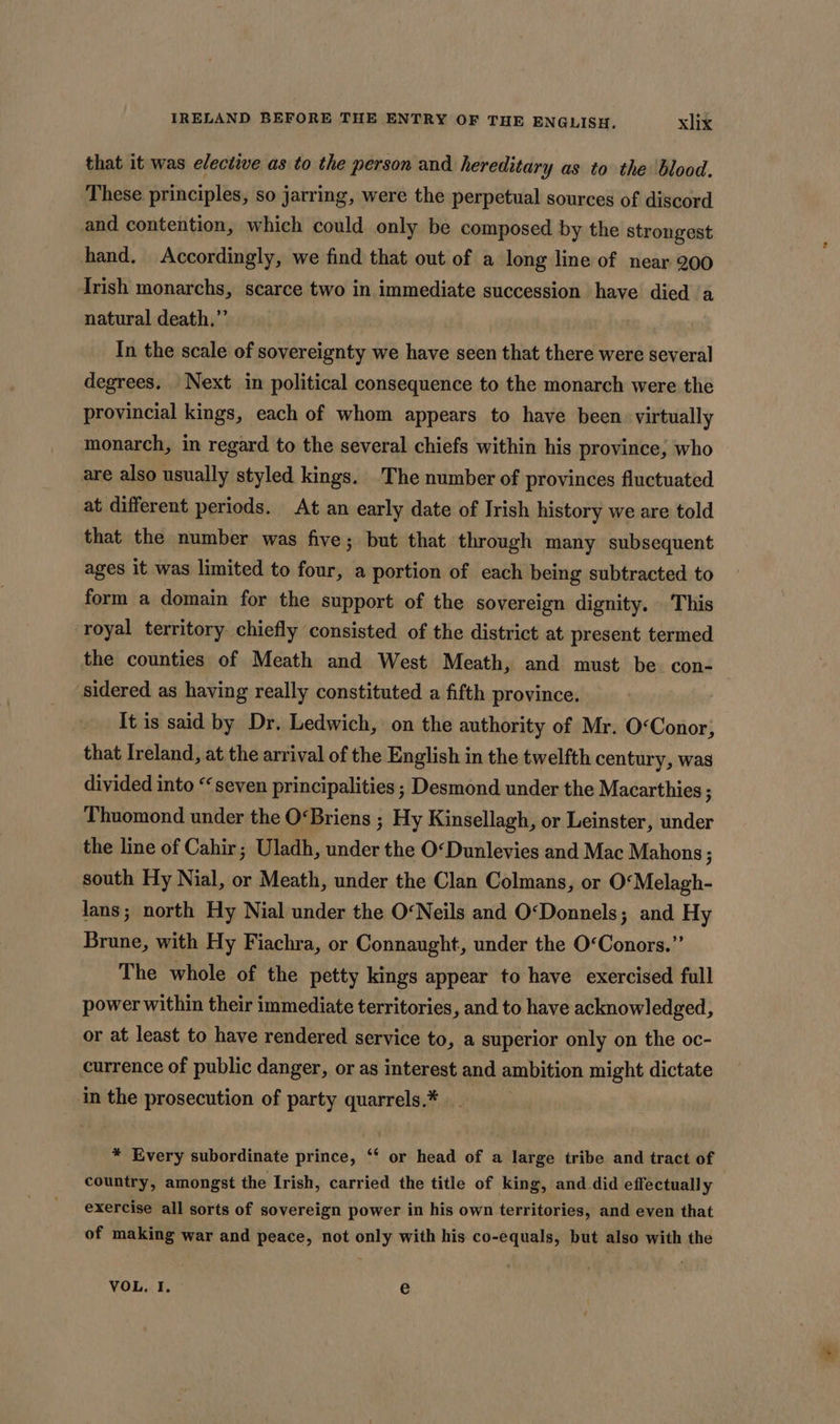 that it was elective as to the person and hereditary as to the blood. These principles, so jarring, were the perpetual sources of discord and contention, which could only be composed by the strongest hand. Accordingly, we find that out of a long line of near 200 Irish monarchs, scarce two in immediate succession have died a natural death.”’ . In the scale of sovereignty we have seen that there were several degrees. Next in political consequence to the monarch were the provincial kings, each of whom appears to have been virtually monarch, in regard to the several chiefs within his province, who are also usually styled kings. The number of provinces fluctuated at different periods. At an early date of Irish history we are told that the number was five; but that through many subsequent ages it was limited to four, a portion of each being subtracted to form a domain for the support of the sovereign dignity. This royal territory chiefly consisted of the district at present termed the counties of Meath and West Meath, and must be con- sidered as having really constituted a fifth province. It is said by Dr. Ledwich, on the authority of Mr. O&lt;Conor; that Ireland, at the arrival of the English in the twelfth century, was divided into “seven principalities ; Desmond under the Macarthies ; Thuomond under the OBriens ; Hy Kinsellagh, or Leinster, under the line of Cahir; Uladh, under the O«Dunlevies and Mac Mahons ; south Hy Nial, or Meath, under the Clan Colmans, or O‘Melagh- lans; north Hy Nial under the O&lt;Neils and O‘Donnels; and Hy Brune, with Hy Fiachra, or Connaught, under the O‘Conors.” The whole of the petty kings appear to have exercised full power within their immediate territories, and to have acknowledged, or at least to have rendered service to, a superior only on the oc- currence of public danger, or as interest and ambition might dictate in the prosecution of party quarrels.¥ * Every subordinate prince, ‘‘ or head of a large tribe and tract of country, amongst the Irish, carried the title of king, and did effectually exercise all sorts of sovereign power in his own territories, and even that of making war and peace, not only with his co-equals, but also with the VOL, I. e