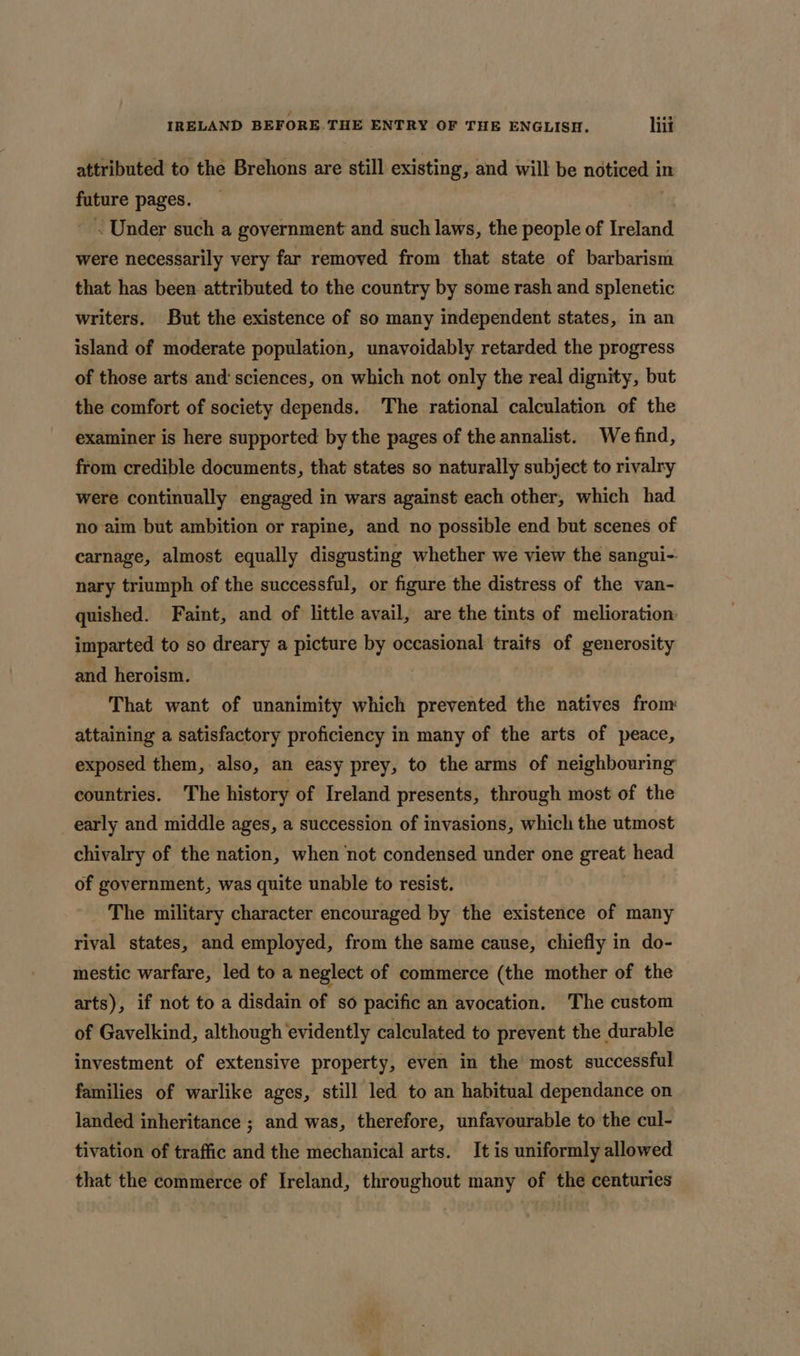 attributed to the Brehons are still existing, and will be noticed in future pages. | | . Under such a government and such laws, the people of Ireland were necessarily very far removed from that state of barbarism that has been attributed to the country by some rash and splenetic writers. But the existence of so many independent states, in an island of moderate population, unavoidably retarded the progress of those arts and: sciences, on which not only the real dignity, but the comfort of society depends. The rational calculation of the examiner is here supported by the pages of the annalist. We find, from credible documents, that states so naturally subject to rivalry were continually engaged in wars against each other, which had no aim but ambition or rapine, and no possible end but scenes of carnage, almost equally disgusting whether we view the sangui- nary triumph of the successful, or figure the distress of the van- quished. Faint, and of little avail, are the tints of melioration: imparted to so dreary a picture by occasional traits of generosity and heroism. That want of unanimity which prevented the natives from attaining a satisfactory proficiency in many of the arts of peace, exposed them, also, an easy prey, to the arms of neighbouring countries. The history of Ireland presents, through most of the early and middle ages, a succession of invasions, which the utmost chivalry of the nation, when not condensed under one great head of government, was quite unable to resist. The military character encouraged by the existence of many rival states, and employed, from the same cause, chiefly in do- mestic warfare, led to a neglect of commerce (the mother of the arts), if not to a disdain of so pacific an avocation. The custom of Gavelkind, although evidently calculated to prevent the durable investment of extensive property, even in the most successful families of warlike ages, still led to an habitual dependance on landed inheritance ; and was, therefore, unfavourable to the cul- tivation of traffic and the mechanical arts. It is uniformly allowed that the commerce of Ireland, throughout many of the centuries