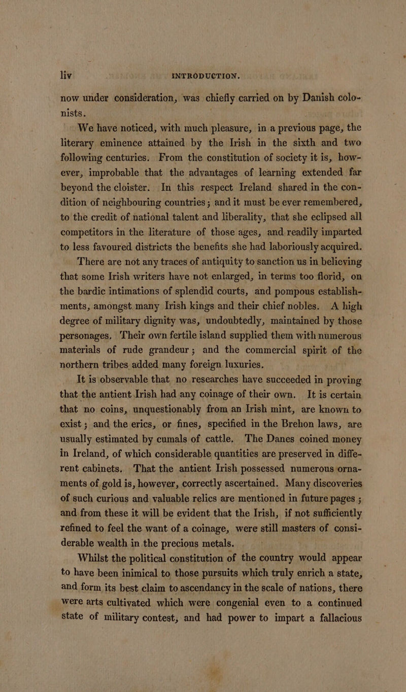 now under consideration, was chiefly carried on by Danish colo- nists. Ys - We have noticed, with much pleasure, in a previous page, the literary eminence attained by the Irish in the sixth and two following centuries. From the constitution of society it is, how- ever, improbable that the advantages of learning extended far beyond the cloister. In this respect Ireland shared in the con- dition of neighbouring countries; and it must be ever remembered, to the credit of national talent and liberality, that she eclipsed all competitors in the literature of those ages, and readily imparted to less favoured districts the benefits she had laboriously acquired. There are not any traces of antiquity to sanction us in believing that some Irish writers have not enlarged, in terms too florid, on the bardic intimations of splendid courts, and pompous establish- ments, amongst. many Irish kings and their chief nobles. A high degree of military dignity was, undoubtedly, maintained by those personages, Their own fertile island supplied them with numerous materials of rude grandeur; and the commercial spirit of the northern tribes added many foreign luxuries. It is observable that, no researches haye succeeded in proving that the antient Irish had any coinage of their own. It is certain that no coins, unquestionably from an Irish mint, are known to exist ; and the erics, or fines, specified in the Brehon laws, are usually estimated by cumals of cattle. The Danes coined money in Ireland, of which considerable quantities are preserved in diffe- rent cabinets. That the antient Irish possessed numerous orna- ments of gold is, however, correctly ascertained. Many discoveries of such curious and valuable relics are mentioned in future pages ; and from these it will be evident that the Irish, if not sufficiently refined to feel the want of a coinage, were still masters of consi- derable wealth in the precious metals. Whilst the political constitution of the country would appear to have been inimical to, those pursuits which truly enrich a state, and form its best claim to ascendancy in the scale of nations, there _ were arts cultivated which were congenial even to a continued State of military contest, and had power to impart a fallacious