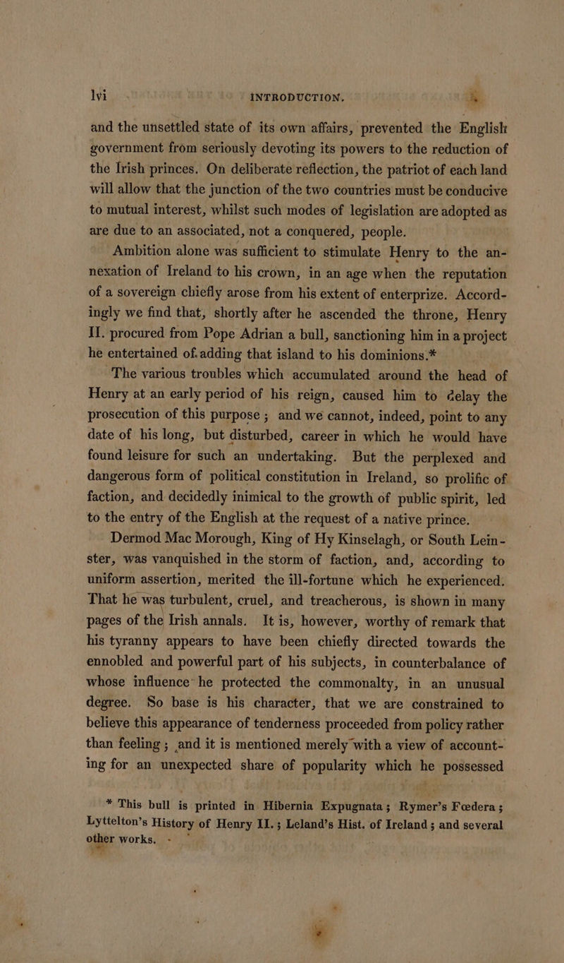 and the unsettled state of its own affairs, prevented the English government from seriously devoting its powers to the reduction of the Irish princes. On deliberate reflection, the patriot of each land will allow that the junction of the two countries must be conducive to mutual interest, whilst such modes of legislation are adopted as are due to an associated, not a conquered, people. | Ambition alone was sufficient to stimulate Henry to the an- nexation of Ireland to his crown, in an age when the reputation of a sovereign chiefly arose from his extent of enterprize. Accord- ingly we find that, shortly after he ascended the throne, Henry II. procured from Pope Adrian a bull, sanctioning him in a project he entertained of. adding that island to his dominions.* The various troubles which accumulated around the head of Henry at an early period of his reign, caused him to delay the prosecution of this purpose ; and we cannot, indeed, point to any date of his long, but disturbed, career in which he would have found leisure for such an undertaking. But the perplexed and dangerous form of political constitution in Ireland, so prolific of faction, and decidedly inimical to the growth of public spirit, led to the entry of the English at the request of a native prince. Dermod Mac Morough, King of Hy Kinselagh, or South Lein- ster, was vanquished in the storm of faction, and, according to uniform assertion, merited the ill-fortune which he experienced. That he was turbulent, cruel, and treacherous, is shown in many pages of the Irish annals. It is, however, worthy of remark that his tyranny appears to have been chiefly directed towards the ennobled and powerful part of his subjects, in counterbalance of whose influence’ he protected the commonalty, in an unusual degree. So base is his character, that we are constrained to believe this appearance of tenderness proceeded from policy rather than feeling ; and it is mentioned merely with a view of account- ing for an unexpected share of popularity which he possessed * This bull is printed in Hibernia Expugnata; Rymer’s Feedera; Lyttelton’s History of Henry II.; Leland’s Hist. of Ireland ; and several one works,