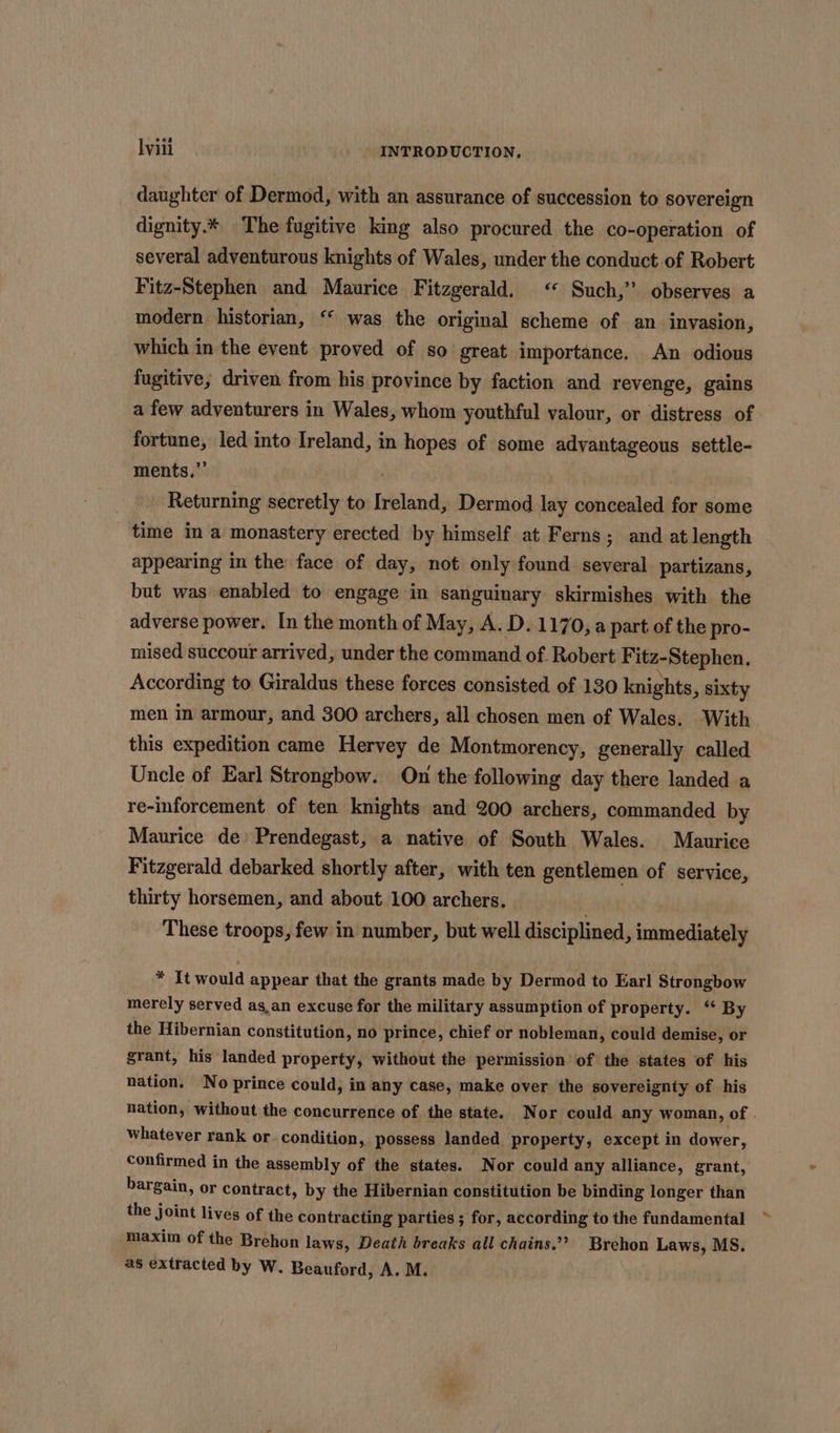 daughter of Dermod, with an assurance of succession to sovereign dignity.* The fugitive king also procured the co-operation of several adventurous knights of Wales, under the conduct of Robert Fitz-Stephen and Maurice Fitzgerald. <« Such,’ observes a modern historian, ‘“ was the original scheme of an invasion, which in the event proved of so great importance. An odious fugitive; driven from his province by faction and revenge, gains a few adventurers in Wales, whom youthful valour, or distress of fortune, led into Ireland, in hopes of some advantageous settle- ments.” _ Returning secretly to Ireland, Dermod lay concealed for some time in a monastery erected by himself at Ferns; and at length appearing in the face of day, not only found several partizans, but was enabled to engage in sanguinary skirmishes with the adverse power. In the month of May, A. D. 1170, a part of the pro- mised succour arrived, under the command of Robert Fitz-Stephen, According to Giraldus these forces consisted. of 130 knights, sixty men in armour, and 300 archers, all chosen men of Wales. With this expedition came Hervey de Montmorency, generally called Uncle of Earl Strongbow. On the following day there landed a re-inforcement of ten knights and 200 archers, commanded by Maurice de Prendegast, a native of South Wales. Maurice Fitzgerald debarked shortly after, with ten gentlemen of service, thirty horsemen, and about. 100 archers. These troops, few in number, but well disciplined, immediately * It would appear that the grants made by Dermod to Earl Strongbow merely served as,an excuse for the military assumption of property. ‘ By the Hibernian constitution, no prince, chief or nobleman, could demise, or grant, his landed property, without the permission of the states of his nation. No prince could, in any case, make over the sovereignty of his nation, without the concurrence of the state. Nor could any woman, of . whatever rank or. condition, possess landed property, except in dower, confirmed in the assembly of the states. Nor could any alliance, grant, bargain, or contract, by the Hibernian constitution be binding longer than the joint lives of the contracting parties ; for, according to the fundamental maxim of the Brehon laws, Death breaks all chains.’ Brehon Laws, MS. as extracted by W. Beauford, A. M.