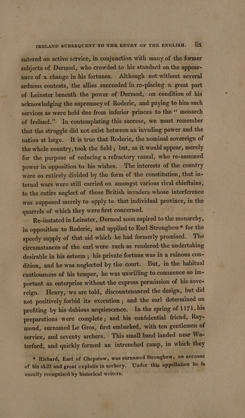 entered on active service, in conjunction with many of the former subjects of Dermod, who crowded to his standard on the appear- ance of a change in his fortunes. Although not without several arduous contests, the allies succeeded in re-placing a great part of Leinster beneath the power of Dermod, on condition of his acknowledging the supremacy of Roderic, and paying to him such services as were held due from inferior princes to the “ monarch of Ireland.” In contemplating this success, we must remember that the struggle did not exist between an invading power and the nation at large. It is true that Roderic, the nominal sovereign of the whole country, took the field ; but, as it would appear, merely for the purpose of reducing a refractory vassal, who re-assumed power in opposition to his wishes. The interests of the country were so entirely divided by the form of the constitution, that in- ternal wars were still carried on amongst various rival chieftains, -to the entire neglect of those British invaders whose interference was supposed merely to apply to that individual province, in the - quarrels of which they were first concerned. Re-instated in Leinster, Dermod soon aspired to the monarchy, in opposition to Roderic, and applied to Earl Strongbow* for the speedy supply of that aid which he had formerly promised. The circumstances of the earl were such as rendered the undertaking desirable in his esteem ; his private fortune was in a ruinous con- dition, and he was neglected by the court. But, in the habitual cautiousness of his temper, he was unwilling to commence so im- portant an enterprize without the express permission of his sove- reign, Henry, we are told, discountenanced the design, but did not positively forbid its execution ; and the earl determined on profiting by his dubious acquiescence. In the spring of 1171, his preparations were complete; and his confidential friend, Ray- mond, surnamed Le Gros, first embarked, with ten gentlemen of service, and seventy archers. This small band landed near Wa- terford, and quickly formed an intrenched camp, in which they * Richard, Earl of Chepstow, was surnamed Strongbow, on account of his skill and great exploits in archery. Under this appellation he is usually recognised by historical writers. ;