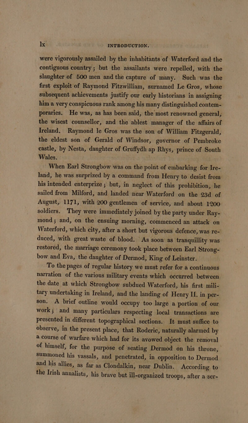 were vigorously assailed by the inhabitants of Waterford and the contiguous country ; but the assailants were repelled, with the slaughter of 500 men and the capture of many. Such was the first exploit of Raymond Fitzwilliam, surnamed Le Gros, whose subsequent achievements justify our early historians in assigning him a very conspicuous rank among his many distinguished contem- poraries. He was, as has been said, the most renowned general, the wisest counsellor, and the ablest manager of the affairs of Jreland: Raymond le Gros was the son of William Fitzgerald, the eldest son of Gerald of Windsor, governor of Pembroke castle, by Nesta, daughter of Gruffydh ap Rhys, prince of South Wales. When Earl Strongbow was on the point of embarking for Ire- land, he was surprized by a command from Henry to desist from his intended enterprize ; but, in neglect of this prohibition, he sailed from Milford, and landed near Waterford on the 23d of August, 1171, with 200 gentlemen of service, and about 1200 . soldiers. They were immediately joined by the party under Ray- mond; and, on the ensuing morning, commenced an attack on Waterford, which city, after a short but vigorous defence, was re- duced, with great waste of blood. As soon as tranquillity was restored, the marriage ceremony took place between Earl Strong- bow and Eva, the daughter of Dermod, King of Leinster. | To the pages of regular history we must refer for a continuous narration of the various military events which occurred between the date at which Strongbow subdued Waterford, his first mili- tary undertaking in Ireland, and the landing of Henry IL. in per- son. <A brief outline would occupy too large a portion of our work ; and many particulars respecting local transactions are presented in different topographical sections. It must suffice to observe, in the present place, that Roderic, naturally alarmed by a course of warfare which had for its avowed object the removal of himself, for the purpose of ‘seating Dermod on his throne, Summoned his vassals, and penetrated, in opposition to Dermod and his allies, as far as Clondalkin, near Dublin. According. to the Irish annalists, his brave but ill-organized troops, after a ser-