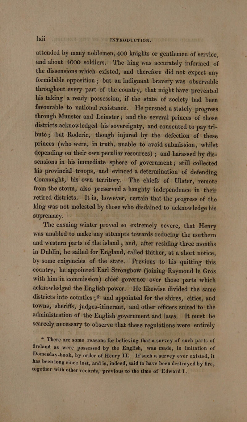 attended by many noblemen, 400 knights or gentlemen of service, and about 4000 soldiers. ‘The king was accurately informed of the dissensions which existed, and therefore did not expect any formidable opposition ; but an indignant bravery was observable throughout every part of the country, that might have prevented his taking a ready possession, if the state of society had been favourable to national resistance. He pursued a stately progress through Munster and Leinster ; and the several princes of those districts acknowledged his sovereignty, and consented to pay tri- bute; but Roderic, though injured by the defection of these princes (who were, in truth, unable to avoid submission, whilst depending on their own peculiar resources) ; and harassed by dis- sensions in his immediate sphere of government; still collected his provincial troops, and evinced a determination of defending Connaught, his own territory. The chiefs of Ulster, remote from the storm, also preserved a haughty independence in their retired districts. It is, however, certain that the progress of the king was not molested by those who disdained to acknowledge his supremacy. | The ensuing winter proved so extremely severe, that Henry was unabled to make any attempts towards reducing the northern and western parts of the island ; and, after residing three months in Dublin, he sailed for Briand, called thither, at a short notice, by some exigencies of the state. Previous to his quitting this country, he appointed Earl Strongbow (joining Raymond le Gros with him in commission) chief governor over those parts which acknowledged the English power. He likewise divided the same districts into counties ;* and appointed for the shires, cities, and towns, sheriffs, judges-itinerant, and other officers suited to the administration of the English government and laws. It must be scarcely necessary to observe that these regulations were entirely * There are some reasons for believing that a survey of such parts of Ireland as were possessed by the English, was made, in imitation of Domesday-book, by order of Henry IJ.. If such a survey ever existed, it has been long since lost, and is, indeed, said to have been destroyed by fire, together with other records, previous to the time of Edward I.