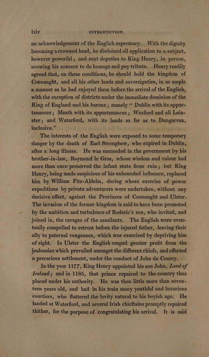 an acknowledgement of the English supremacy, With the dignity becoming a crowned head, he disdained all application to a subject, however powerful ; and sent deputies to King Henry, in person, avowing his consent to do homage and pay tribute. Henry readily agreed that, on these conditions, he should hold the kingdom of Connaught, and all his other lands and sovereignties, in as ample a manner as he had enjoyed them before the arrival of the English, with the exception of districts under the immediate dominion of the King of England and his barons ; namely ‘‘ Dublin with its appur- tenances ; Meath with its appurtenances ; Wexford and all Lein- ster; and Waterford, with its lands as far as to Dungarvan, inclusive.” | 3 The interests of the English were exposed to some temporary ‘danger by the death of Earl Strongbow, who expired in Dublin, after a long illness. He was succeeded in the government by his brother-in-law, Raymond le Gros, whose wisdom and valour had more than once preserved the infant state from ruin; but King Henry, being made suspicious of his unbounded influence, replaced him by William Fitz-Aldelm, during whose exercise of power expeditions by private adventurers were undertaken, without any decisive effect, against the Provinces of Connaught and Ulster. The invasion of the former kingdom is said to have been promoted, by the ambition and turbulence of Roderic’s son, who invited, and joined in, the ravages of the assailants. The English were even- tually compelled to retreat before the injured father, leaving their ally to paternal vengeance, which was exercised by depriving him of sight. In Ulster the English reaped greater profit from the jealousies which prevailed amongst the different chiefs, and effected a precarious settlement, under the conduct of John de Courcy. Inthe year 1177, King Henry appointed his son John, Lord of Ireland ; and in 1185, that prince repaired to the country thus placed under his authority. He was then little more than seven- teen years old, and had in his train many youthful and luxurious courtiers, who flattered the levity natural to his boyish age. He landed at Waterford, and several Irish chieftains promptly repaired thither, for the purpose of congratulating his arrival. It is said