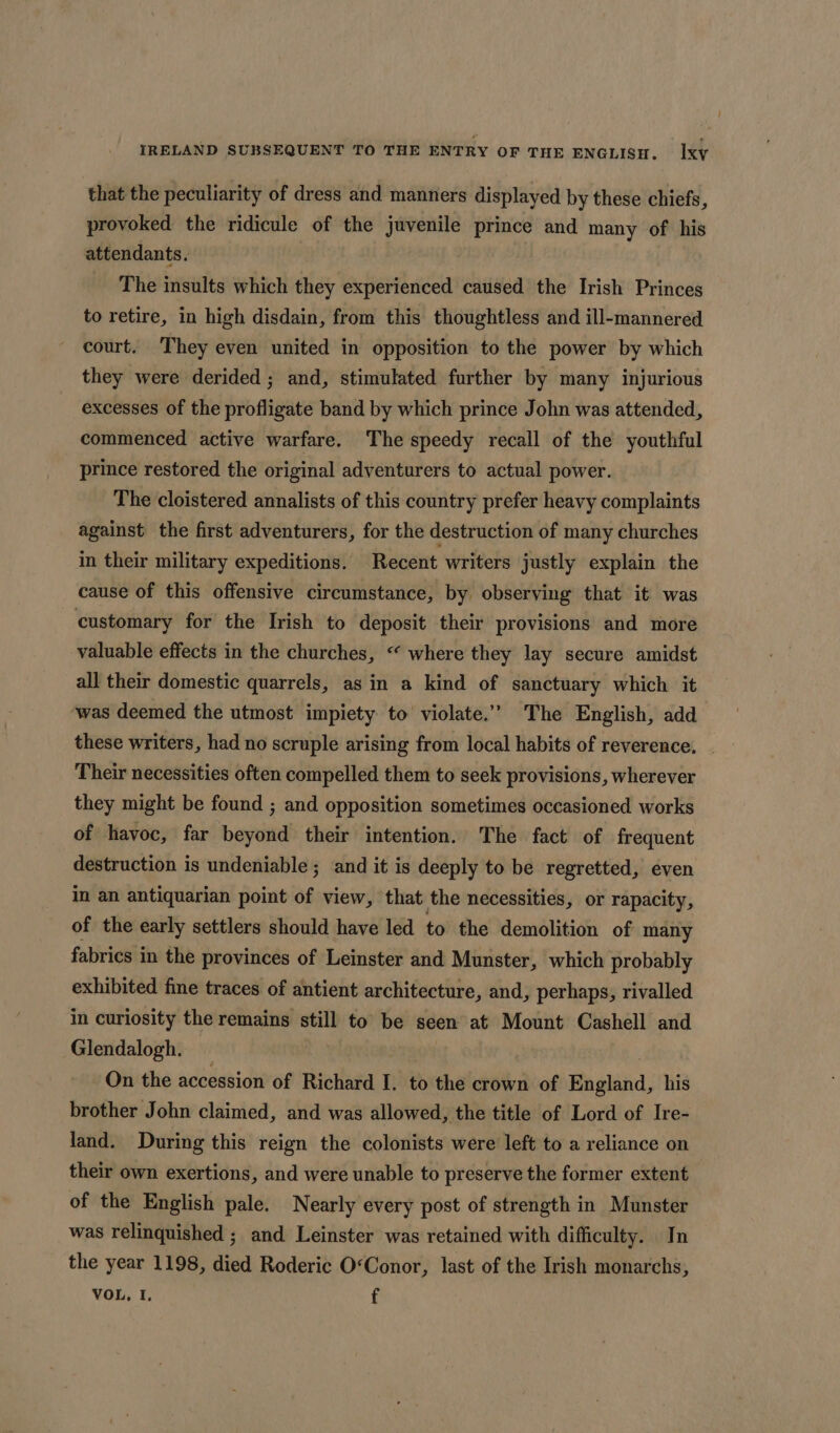 that the peculiarity of dress and manners displayed by these chiefs, provoked the ridicule of the juvenile prince and many of his attendants. The insults which they experienced caused the Irish Princes to retire, in high disdain, from this thoughtless and ill-mannered court. They even united in opposition to the power by which they were derided ; and, stimulated further by many injurious excesses of the profligate band by which prince John was attended, commenced active warfare. The speedy recall of the youthful prince restored the original adventurers to actual power. The cloistered annalists of this country prefer heavy complaints against the first adventurers, for the destruction of many churches in their military expeditions. Recent writers justly explain the cause of this offensive circumstance, by observing that it was customary for the Irish to deposit their provisions and more valuable effects in the churches, “ where they lay secure amidst all their domestic quarrels, as in a kind of sanctuary which it was deemed the utmost impiety to violate.” The English, add these writers, had no scruple arising from local habits of reverence. Their necessities often compelled them to seek provisions, wherever they might be found ; and opposition sometimes occasioned works of havoc, far beyond their intention. The fact of frequent destruction is undeniable ; and it is deeply to be regretted, even in an antiquarian point of view, that the necessities, or rapacity, of the early settlers should have led to the demolition of many fabrics in the provinces of Leinster and Munster, which probably exhibited fine traces of antient architecture, and, perhaps, rivalled in curiosity the remains still to be seen at Mount Cashell and Glendalogh. On the accession of Richard I I. to the crown of shaldtid his brother John claimed, and was allowed, the title of Lord of Ire- land. During this reign the colonists were left to a reliance on their own exertions, and were unable to preserve the former extent of the English pale. Nearly every post of strength in Munster was relinquished ; and Leinster was retained with difficulty. In the year 1198, died Roderic O&lt;Conor, last of the Irish monarchs, VOL, I, f