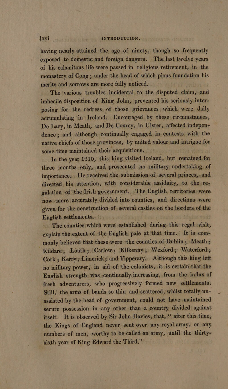 having nearly attained the age of ninety, though so frequently exposed to domestic and foreign dangers. The last twelve years of his calamitous life were passed in religious retirement, in the monastery of Cong ; under the head of which pious foundation his merits and sorrows are more fully noticed. The ‘various troubles incidental to the disputed claim, and imbecile disposition of King John, prevented his seriously inter- posing for the redress of those grievances. which were daily accumulating “in Ireland. Encouraged by these. circumstanees, De Lacy, in Meath, and De Courcy, in Ulster, affected indepen- dence ; and although continually engaged in contests with the. native chiefs of those provinces, by united valour and arene for some time maintained their. acquisitions.. In the year 1210, this’ king visited Ireland, but remained. for three months. only, and prosecuted no military undertaking. of importance,., He received the. submission ‘of. several princes,..and directed, his: attention, with considerable. assiduity, to. the: re- gulation of the Irish government. . The English, territories swere now»more accurately divided into: counties, and directions were given for the ‘construction of. several castles on the borders: of the English settlements. - The counties’ which were established during this regal visit, chpoint te extent of the English pale at that time. It is: com- monly believed:that these were ‘the counties of Dublin; Meath; Kildare; Louth; Carlow; ‘Kilkenny ;» Wexford; Waterford ; Cork ; Kerry:Limericks and:Tipperary.. Although this king left no military power, in aid: of: ‘the colonists, .it is certain that the English strength: was ;continually:increasing, from the influx of fresh adventurers, who progressively formed new settlements. Still, the arms of bands so thin and scattered, whilst totally un- assisted by the head of government, could not have maintained secure possession in any other than a country divided against itself. It is observed by Sir John Davies, that, &lt; after this time; the Kings of England never sent over any royal army, or any numbers of men, worthy to be called an army, .until the thirty- sixth year of King Edward the Third.”