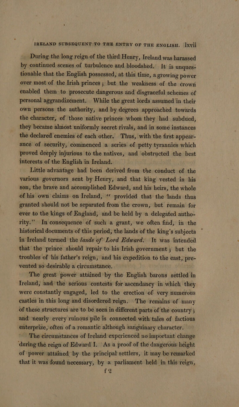 During the long reign of the third Henry, Ireland was harassed by continued scenes of turbulence and bloodshed. It is unques- tionable that the English possessed, at this time, a growing power over most of the Irish princes ; but the weakness of the crown enabled them to prosecute dangerous and disgraceful schemes of personal aggrandizement. While the great lords assumed ‘in their own persons the authority, and by degrees approached towards the character, of those native princes whom they had. subdued, they became almost uniformly secret rivals, and in some instances the declared enemies of each other. Thus, with the first appear- ance of security, commenced a series of petty tyrannies which proved deeply injurious to the natives, and obstructed the. best interests of the English in Ireland. Little advantage had been derived from the conduct of the various governors sent by Henry, and that king vested ‘in his son, the brave and accomplished Edward, and his heirs, the whole of his own claims on Ireland, “ provided that the lands thus granted should not be separated from the crown, but remain for ever to the kings of England, and be held by a delegated autho- rity.”’ In consequence of ‘such a grant, we often find, in the historical documents of this period, the lands of the king’s subjects in Ireland termed the ands of Lord Edward. t was. intended that the prince should repair to his Irish government ; but the troubles of ‘his father’s reign, and his expedition to the east, pre- vented so desirable a circumstance. The great power attained by the English barons settled in Ireland, and’ the’ serious ‘contests for ascendancy in which they were constantly engaged, led to the erection of very numerous castles in this long and disordered reign. The remains of many of these structures are to be seen in different parts of the country ; and’ ‘nearly every ruinous pile is connected. with'tales of factious enterprize, often of a romantic although sanguinary character. The circumstances of Ireland experienced no important change ‘during the reign of Edward I. As a proof of the dangerous height of power ‘attained by the principal settlers, it may be remarked that it was found necessary, by a parliament held ‘in this reign, — £2