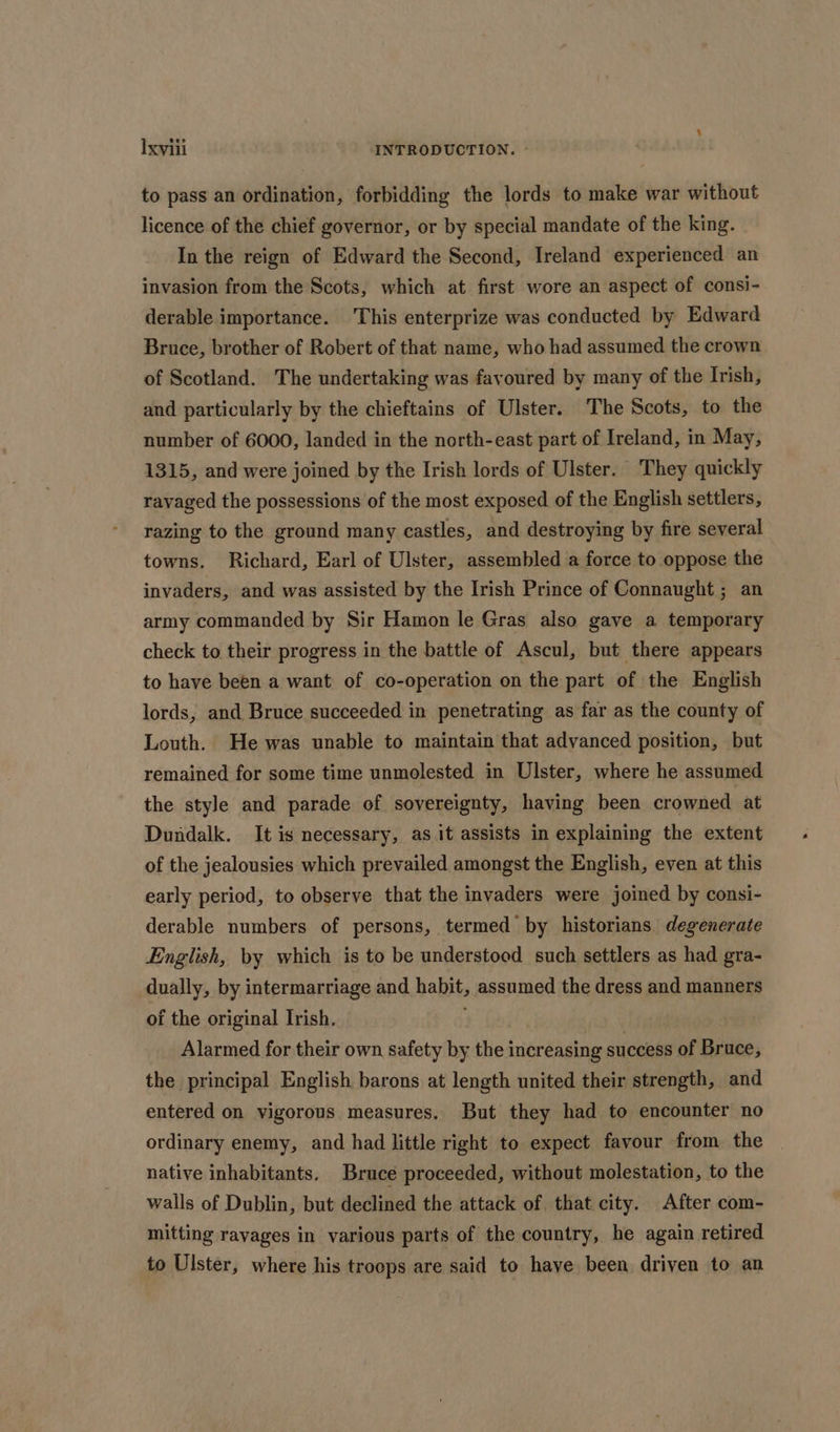 to pass an ordination, forbidding the lords to make war without licence of the chief governor, or by special mandate of the king. In the reign of Edward the Second, Ireland experienced an invasion from the Scots, which at first wore an aspect of consi- derable importance. This enterprize was conducted by Edward Bruce, brother of Robert of that name, who had assumed the crown of Scotland. The undertaking was favoured by many of the Irish, and particularly by the chieftains of Ulster. The Scots, to the number of 6000, landed in the north-east part of Ireland, in May, 1315, and were joined by the Irish lords of Ulster. They quickly ravaged the possessions of the most exposed of the English settlers, razing to the ground many castles, and destroying by fire several towns. Richard, Earl of Ulster, assembled a force to oppose the invaders, and was assisted by the Irish Prince of Connaught ; an army commanded by Sir Hamon le Gras also gave a temporary check to their progress in the battle of Ascul, but there appears to have been a want of co-operation on the part of the English lords, and Bruce succeeded in penetrating as far as the county of Louth. He was unable to maintain that advanced position, but remained for some time unmolested in Ulster, where he assumed the style and parade of sovereignty, having been crowned at Dundalk. It is necessary, as it assists in explaining the extent of the jealousies which prevailed amongst the English, even at this early period, to observe that the invaders were joined by consi- derable numbers of persons, termed by historians degenerate English, by which is to be understood such settlers as had gra- dually, by intermarriage and habit, assumed the dress and manners of the original Irish. Alarmed for their own safety by the increasing success of Bruce, the principal English barons at length united their strength, and entered on vigorous measures. But they had to encounter no ordinary enemy, and had little right to expect favour from the native inhabitants. Bruce proceeded, without molestation, to the walls of Dublin, but declined the attack of that city. After com- mitting ravages in various parts of the country, he again retired to Ulster, where his troops are said to have been driven to an