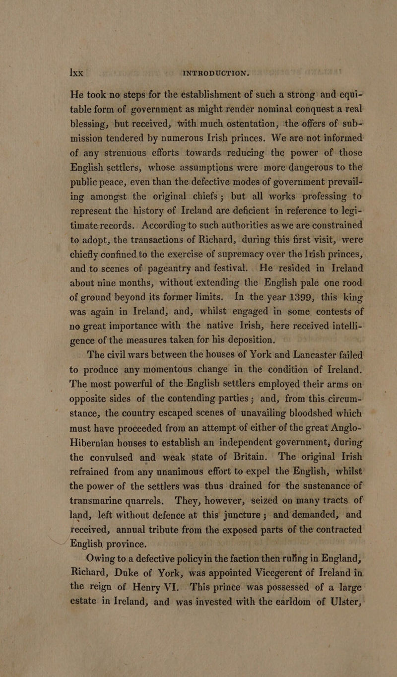 He took no steps for the establishment of such a strong and equi- table form of government as might render nominal conquest a real blessing, but received, with much ostentation, ‘the offers of sub-: mission tendered by numerous Irish princes. We are not informed of any strenuous efforts towards reducing the power of those English settlers, whose assumptions were more dangerous to the public peace, even than the defective modes of government prevail- ing amongst the original chiefs; but all works professing to represent the history of Ireland are deficient in reference to legi- timate records. According to such authorities as we are constrained to adopt, the transactions of Richard, during this first visit, were chiefly confined. to the exercise of supremacy over the Irish princes, and to scenes of pageantry and festival. He resided in Ireland about nine months, without extending the English pale one rood of ground beyond its former limits. In the year 1399, this king was again in Ireland, and, whilst engaged in some. contests of no great importance with the native Irish, here received intelli- gence of the measures taken for his deposition. | The civil wars between the houses of York and Lancaster failed to produce any momentous change in the condition of Ireland. The most powerful of the English settlers employed their arms on: opposite sides of the contending parties; and, from this circum- stance, the country escaped scenes of unavailing bloodshed which must have proceeded from an attempt of either of the great Anglo- Hibernian houses to establish an independent government, during the convulsed and weak state of Britain. The original Irish refrained from any unanimous effort to expel the English, whilst the power of the settlers was thus drained for the sustenance of transmarine quarrels. They, however, seized on many tracts of land, left without defence at this juncture ; and demanded, and received, annual tribute from the een parts of the contracted ’ English province. | Owing to a defective policy in the faction then ruling in England, Richard, Duke of York, was appointed Vicegerent of Ireland in the reign of Henry VI. This prince. was possessed of a large estate in Ireland, and was invested with the earldom of Ulster,