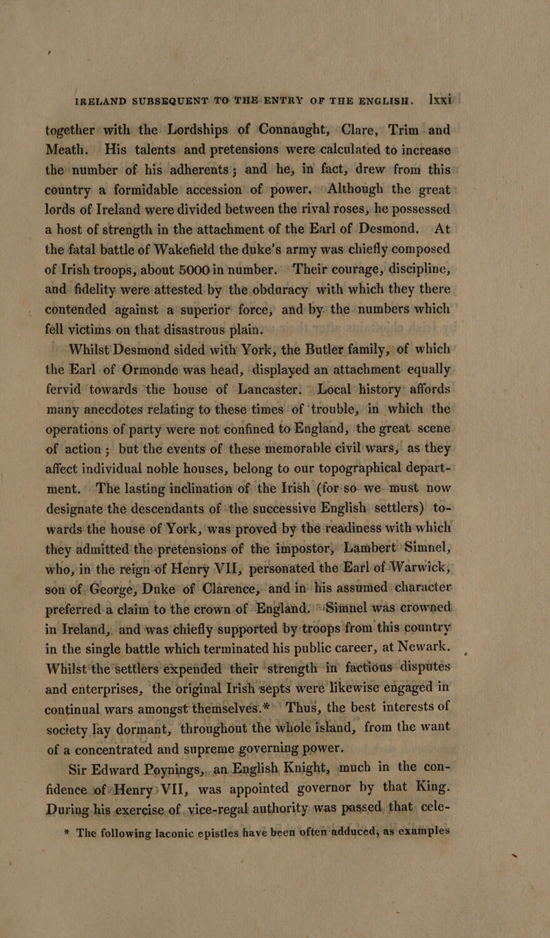 together with the Lordships of Connaught, Clare, Trim -and Meath. His talents and pretensions were calculated to increase the number of his adherents; and he, in fact, drew from this” country a formidable accession of power. “Although the great lords of Ireland were divided between the rival roses, he possessed a host of strength in the attachment of the Earl of Desmond. At the fatal battle of Wakefield the duke’s army was chiefly composed of Irish troops, about 5000 in number. ° Their courage, discipline, and fidelity were attested by the obduracy with which they there contended against a’ superior force, and by the numbers which fell victims: on that disastrous plain. » Whilst'Desmond sided with York, the Butler family,: of which the Earl of Ormonde was head, ‘displayed an attachment: equally fervid ‘towards ‘the house of ‘Lancaster. » Local history’ affords many anecdotes relating to these times ‘of ‘trouble, in which the operations of party were not confined to England, ‘the great scene of action; but the events of these memorable civil'wars, as they affect individual noble houses, belong to our topographical depart- ment. The lasting inclination of: the Irish (for-so-we must now designate the descendants of the successive English settlers) to- wards the house of York, was proved by the readiness with which they admitted'the pretensions of the impostor, Lambert Simnel, who, in the reign‘of Henry VII, personated the Earl of Warwick, son of George, Duke’ of Clarence, ‘and in’ his assumied® character preferred:a claim to the crown-of England.’*‘Simnel was crowned in Ireland, and'was chiefly supported by troops from this country in the single battle which terminated his public career, at Newark. Whilst'the ‘settlers expended their ‘strength ‘in factious disputes and enterprises, ‘the original Irish septs weré ‘likewise engaged in egppnnal wars baer aH theiniselves. bi OSL the best interests of of a ponbantvated asi supreme governing power. Sir Edward Poynings,,, an English, Knight, much in the con- fidence.ofHenry? VII, was appointed governor by that King. During his exercise, of .vice-regal authority: was passed, that, cele- * The following laconic epistles have been often ‘adduced, as examples