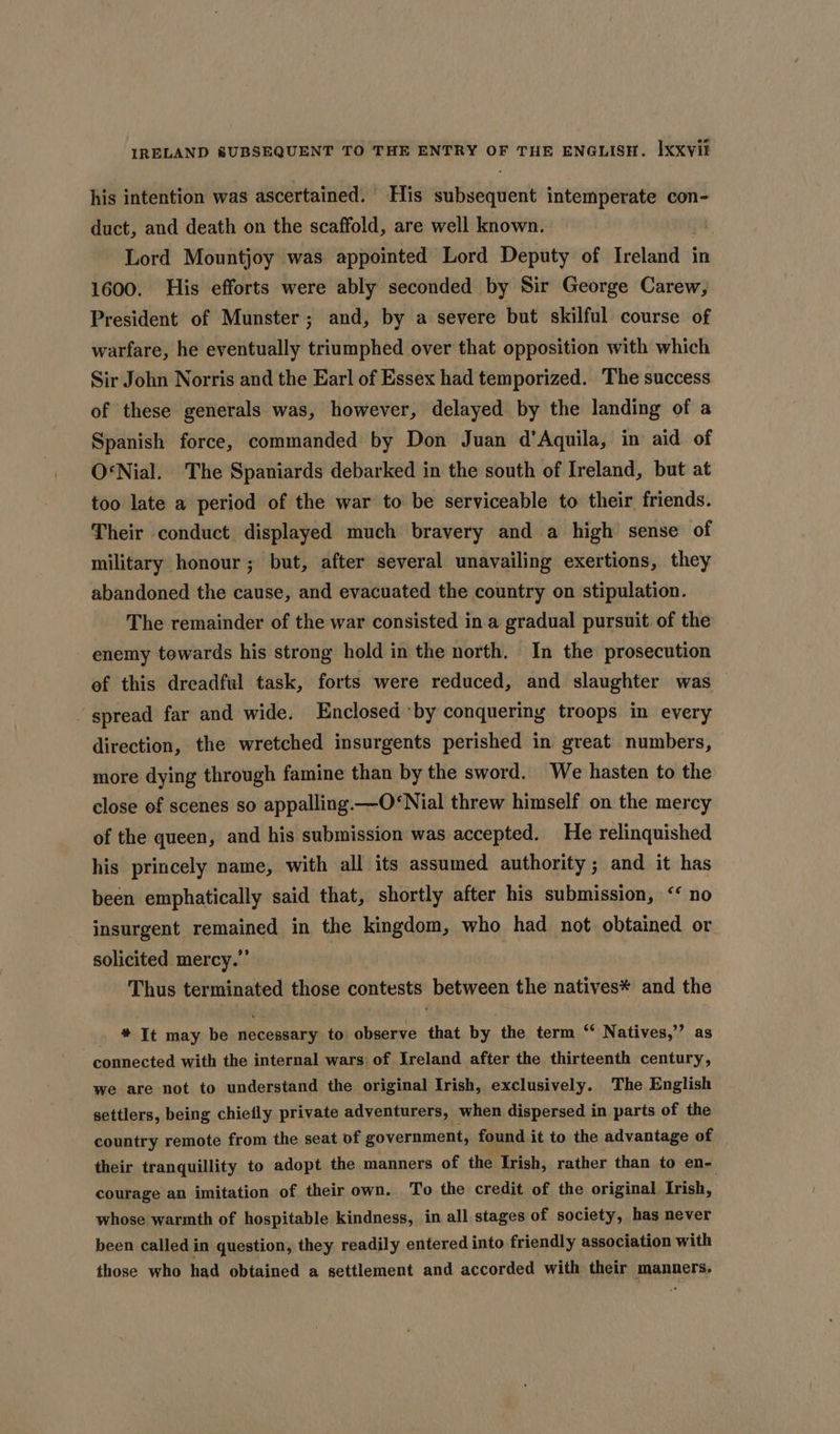 his intention was ascertained. His subsequent intemperate con- duct, and death on the scaffold, are well known. Lord Mountjoy was appointed Lord Deputy of Ireland in 1600. His efforts were ably seconded by Sir George Carew, President of Munster; and, by a severe but skilful course of warfare, he eventually triumphed over that opposition with which Sir John Norris and the Earl of Essex had temporized. The success of these generals was, however, delayed by the landing of a Spanish force, commanded by Don Juan d’Aquila, in aid of O‘Nial. The Spaniards debarked in the south of Ireland, but at too late a period of the war to be serviceable to their friends. Their conduct displayed much bravery and a high sense of military honour; but, after several unavailing exertions, they abandoned the cause, and evacuated the country on stipulation. The remainder of the war consisted in a gradual pursuit of the enemy towards his strong hold in the north. In the prosecution ef this dreadful task, forts were reduced, and slaughter was — spread far and wide. Enclosed ‘by conquering troops in every direction, the wretched insurgents perished in great numbers, more dying through famine than by the sword. We hasten to the close of scenes so appalling.—O*Nial threw himself on the mercy of the queen, and his submission was accepted. He relinquished his princely name, with all its assumed authority 3 and it has been emphatically said that, shortly after his submission, ‘‘ no insurgent remained in the kingdom, who had not obtained or solicited mercy.” Thus terminated those contests between the natives* and the . * It may be necessary to observe that by the term “ Natives,’’ as connected with the internal wars of Ireland after the thirteenth century, we are not to understand the original Irish, exclusively. The English settlers, being chiefly private adventurers, when dispersed in parts of the country remote from the seat of government, found it to the advantage of _ their tranquillity to adopt the manners of the Irish, rather than to en- courage an imitation of their own. To the credit of the original Irish, whose warmth of hospitable kindness, in all stages of society, has never been called in question, they readily entered into friendly association with those who had obtained a settlement and accorded with their manners.