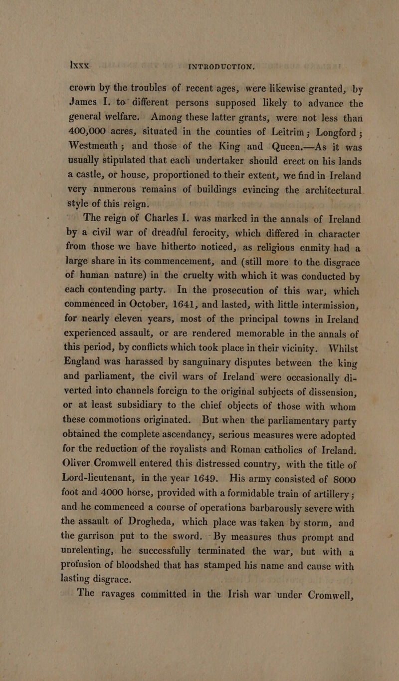 crown by the troubles of recent ages, were likewise granted, by James I. to different persons supposed likely to advance the general welfare. Among these latter grants, were not less than 400,000 acres, situated in the counties of Leitrim ; Longford ; Westmeath ; and those of the King and Queen.—As it was usually stipulated that each undertaker should erect on his lands a castle, ot house, proportioned to their extent, we find in Ireland very numerous remains of buildings evincing the. architectural. style of this reign. The reign of Charles I. was marked in the annals of Ireland by a civil war of dreadful ferocity, which differed in character from those we have hitherto noticed,. as religious enmity had a large share in its commencement, and (still more to the disgrace of human nature) in the cruelty with which it was conducted by each contending party. In the prosecution of this war, which commenced in October, 1641, and lasted, with little intermission, for nearly eleven years, most of the principal towns in Ireland experienced assault, or are rendered memorable in the annals of this period, by conflicts which took place in their vicinity. Whilst England was harassed by sanguinary disputes between the king and parliament, the civil wars of Ireland were occasionally di- verted into channels foreign to the original subjects of dissension, or at least subsidiary to the chief objects of those with whom these commotions originated. But when the parliamentary party obtained the complete ascendancy, serious measures were adopted for the reduction of the royalists and Roman catholics of Ireland. Oliver Cromwell entered this distressed country, with the title of Lord-lieutenant, in the year 1649. His army consisted of 8000 foot and 4000 horse, provided with a formidable train of artillery ; and he commenced a course of operations barbarously severe with the assault of Drogheda, which place was taken by storm, and the garrison put to the sword. By measures thus prompt and unrelenting, he successfully terminated the war, but with a profusion of bloodshed that has stamped his name and cause with lasting disgrace. The ravages committed in the Irish war under Cromwell,