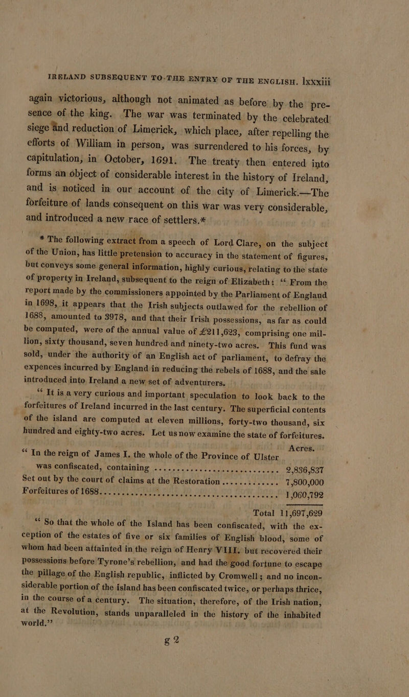 again victorious, although not animated as before by the pre- sence of the king. The war was terminated by the célebrated’ siege and reduction of Limerick, which place, after repelling the efforts of William in person, was surrendered to his forces, by capitulation, in October, 1691. The treaty then entered into forms an object of considerable interest in the history of Ireland, and is noticed in our account of the city of Limerick.—The forfeiture of lands consequent on this war was very considerable, and introduced a new race of settlers,* * The following extr. from a speech of Lord Clare, on the subject of the Union, has little rete sion to accuracy in the statement of figures, but conveys some general in rmation, highly curious, relating to the state of property in Ireland, tee goons to the reign of ‘Elizabeth: ‘* From the report made by the commissioners appointed by the Parliament of England in 1698, it appears that the Irish subjects outlawed for the rebellion of 1688, amounted to 3978, and that their Irish possessions, as far as could be computed, were of the annual value of £211,623, comprising one mil- lion, sixty thousand, seven hundred and ninety-two acres. This fund was sold, under the authority of an English act of parliament, ‘to defray the expences incurred by England in reducing the rebels of 1688, and the sale introduced into, Ireland a new set of adventurers, “* It is a very curious and important speculation to look back to the forfeitures of Ireland incurred in the last century. The superficial contents of the island are computed at eleven millions, forty-two thousand, six hundred and eighty-two acres. Let us now examine the state of forfeitures. . : es. ** In the reign of James I. the whole of the Province of Ulster sah was confiscated, containing .............eccescecececee. 2,836,837 Set out by the court of claims at the Restoration............. 7,800,000 Forfeitures of 1688......... Acari pei) Ane eae lie aiaeta cone 1,060,792 Total 11,697,629 ** So that the whole of the Island has been confiscated, with the ex- ception of the estates of five or six families of English blood, some of whom had been attainted in the reign of Henry VI I, but recovered their possessions before Tyrone’s rebellion, and had ce fortune to escape the pillage of the English republic, inflicted by Cromwell; and no incon- siderable portion of the island has been confiscated twice , or perhaps thrice, in the course of a century. The situation, therefore, of the Irish nation, at the Revolution, stands unparalleled in the history of the inhabited world.”’ | g 2