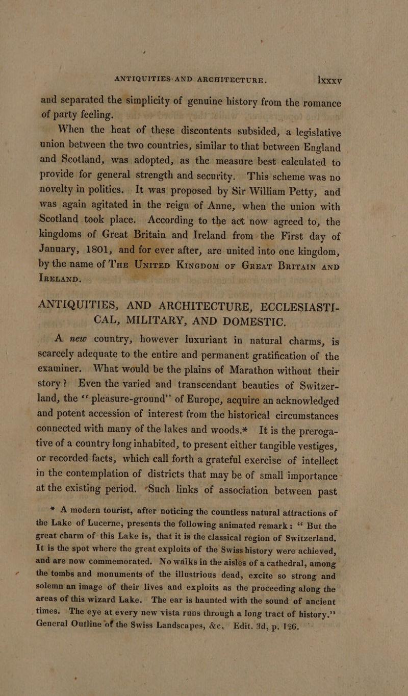 and separated the simplicity of genuine history from the romance of party feeling, . When the heat of these discontents subsided, a legislative union between the two countries, similar to that between England and Scotland, was adopted, as the measure best calculated to provide for general strength and security. This scheme was no novelty in politics. It was proposed by Sir William Petty, and was again agitated in the reign of Anne, when the union with Scotland took place. According to the act now agreed to, the kingdoms of Great Britain and Ireland from the First day of January, 1801, a L for by the name of Tux U X ara IRELAND. ANTIQUITIES, AND ARCHITECTURE, ECCLESIASTI- CAL, MILITARY, AND DOMESTIC. A new country, however luxuriant in natural charms, is scarcely adequate to the entire and permanent gratification of the examiner. What would be the plains of Marathon without their story? Even the varied and transcendant beauties of Switzer- land, the ‘* pleasure-ground”’ of Europe, acquire an acknowledged and potent accession of interest from the historical circumstances - connected with many of the lakes and woods.* It is the preroga- tive of a country long inhabited, to present either tangible vestiges, or recorded facts, which call forth a grateful exercise of intellect in the contemplation of districts that may be of small importance - at the existing period. *Such links of association between past * A modern tourist, after noticing the countless natural attractions of the Lake of Lucerne, presents the following animated remark: “ But the great charm of this Lake is, that it is the classical region of Switzerland. It is the spot where the great exploits of the Swiss history were achieved, and are now commemorated. No walks in the aisles of a cathedral, among the tombs and monuments of the illustrious dead, excite so strong and solemn an image of their lives and exploits as the proceeding along the areas of this wizard Lake. The ear is haunted with the sound of ancient times. The eye at every new vista runs through a long tract of history.” General Outline ‘of the Swiss Landscapes, &amp;c. Edit. 3d, p. 126.