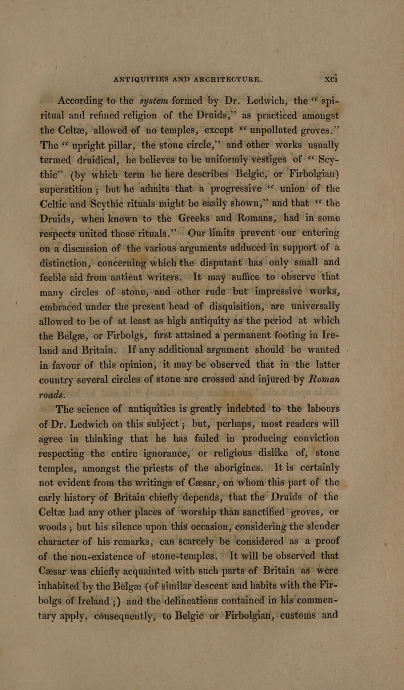 According to the system formed by Dr. Ledwich, the “ spi- ritual and refined religion of the Druids,” as practiced amongst the Celta, allowed of no temples, except «* unpolluted groves.” The “ upright pillar, the stone circle,” and ‘other works usually termed druidical, he believes to be unifornily vestiges of “ Scy- thic’”. (by which term he here describes Belgic, or Firbolgian) superstition ; but he admits that a progressive “‘ union of the Celtic and Scythic rituals might be easily shown,” and that “ the Druids, when known 'to the Greeks’ and Romans, ‘had in some respects united thosé rituals.”” Our limits prevent ‘our entering on a discussion of ‘the various arguments adduced in support of a distinction, concerning which the’ disputant “has ‘only ‘small and feeble aid from antiént writers. It may ‘suffice to observe that many circles of stone,and' other rude™but* impressive ‘works, embraced under the present head ‘of disquisition, are universally allowed to be of ‘at least as high antiquity ’as the period’ at which the Belge, or Firbolgs, first attained a permanent footing in Ire- land and Britain. If any additional argument should be wanted | in favour of this opinion, ‘it maybe observed that in ‘the latter country several circles of stone are crossed and injured by Roman roads. CP feoiko ied 0) » The science of antiquities is greatly indebted ‘to’ the labours of Dr, Ledwich on this subject; but, perhaps, most readers will agree in thinking that he has failed in producing conviction respecting the’ entire ignorance, or religious’ dislike of, stone temples, amongst the priests of the aborigines. It is certainly not evident from the writings of Cesar, on whom this part of the early history of Britain’ chiefly ‘depends, °that the’ Druids of the Celtze had any other places of worship than sanctified” groves, or woods ; but his silence upon this occasion, considering the slender character of his remarks; can scarcely be considered as a proof of the non-existence of stone-temples. “It will be observed that Cesar was chiefly acquainted ‘with such parts of Britain ‘as’ were inhabited by. the Belge: (of similar descent’ and habits with the Fir- bolgs of Ireland’;) and the delineations contained in his’ commen- tary apply, consequently, to Belgi¢ or Firbolgian, customs and