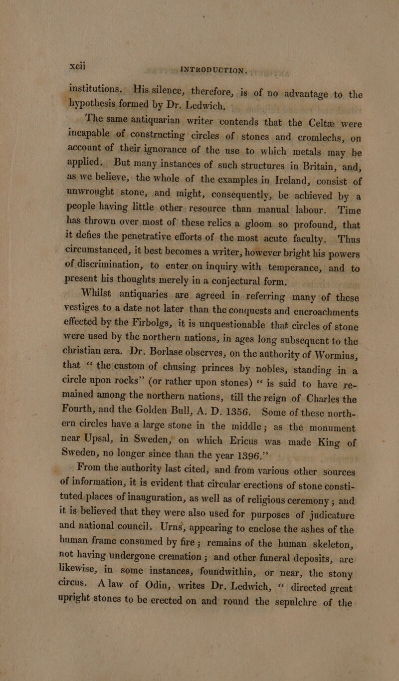 institutions. His silence, therefore, is of no advantage to the hypothesis formed by Dr. Ledwich, ' The same antiquarian writer contends that the Celta: were incapable’ of constructing circles of stones and cromlechs, on account of their ignorance of the use.to which metals may be applied. But many instances of such structures in Britain, and, as we believe, the whole of the examples in Ireland, consist of unwrought stone, and might, consequently, be achieved by a people having little other. resource than manual labour. ‘Time has thrown over most of: these relics a gloom. so profound, that it defies the penetrative efforts of the most acute faculty. Thus circumstanced, it best becomes a writer, however bright his powers of discrimination, to enter on inquiry with temperance, and to present his thoughts merely in a conjectural form. Whilst antiquaries are agreed in referring many of these vestiges to a date not later than the conquests and encroachments effected by the Firbolgs, it is unquestionable that circles of stone were used by the northern nations, in ages long subsequent to the christian era. Dr. Borlase observes, on the authority of Wormius, that ‘ the custom of chusing princes by nobles, standing in a circle upon rocks” (or rather upon stones) “ is said to have re- mained among the northern nations, till the reign of Charles the Fourth, and the Golden Bull, A. D. 1356. Some of these north- ern circles have a large stone in the middle; as the monument near Upsal, in Sweden, on which Ericus was made King of Sweden, no longer since than the year 1396.” From the authority last cited, and from various other sources of information, it is evident that circular erections of stone consti- tuted places ‘of inauguration, as well as of religious ceremony ; and it is believed that they were also used for purposes of judicature and national council. Urns, appearing to enclose the ashes of the human frame consumed by fire; remains of the human skeleton, not having undergone cremation ; and other funeral deposits, are likewise, in some instances, foundwithin, or near, the stony circus. A law of Odin, writes Dr. Ledwich, “ directed great upright stones to be erected on and’ round the sepulchre of the