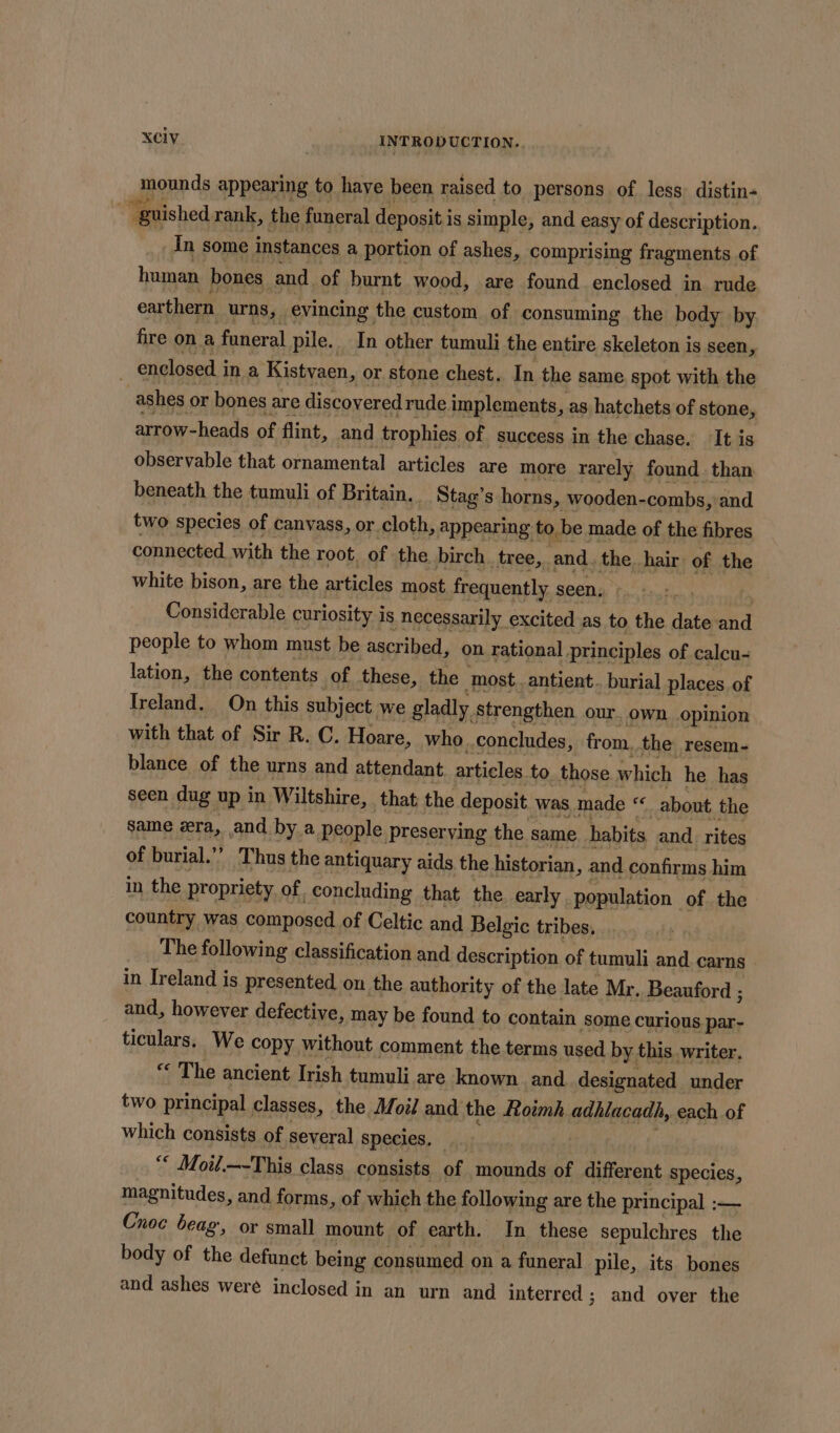 Jponpde appearing to have been raised to persons of less distin- ~~ guished rank, the funeral deposit i is simple, and easy of description. In some instances a portion of ashes, comprising fragments of human bones and. of burnt wood, are found enclosed in rude ear thern urns, evincing the custom of consuming the body by fire. ona funeral pie, In other tumuli the entire akelotonil: is seen, arrow- heads of flint, and sonbin SF success in the chase. ‘It is observable that ornamental articles are more rarely found than beneath the tumuli of Britain, Stag’s horns, wooden- -combs, and two species of canvass, or. cloth, appearing to be made of the fibres connected with the root, of the birch. tree,. and. the. hair: of the white bison, are the articles most frequently seen, Considerable curiosity is necessarily excited as to the date and people to whom must be ascribed, on rational principles of calcu- lation, the contents of these, the most. antient.. burial places of Ireland. On this subject we gladly Strengthen our. own opinion with that of Sir R. C. Hoare, who. concludes, from. the resem- blance of the urns and attendant. articles to_ those which he has seen dug up in Wiltshire, that the deposit was. made ‘« about the same era, and by a people preserving the same. habits and _ rites of burial.’’ Thus the antiquary aids the historian, and confirms him in the propriety of. _concluding that the early . population. of the country was composed of Celtic and Belgic tribes, The following classification and description of tumuli and. carns - in Ireland is presented on the authority of the late Mr. Beauford ; and, however defective, may be found to contain some curious par- ticulars. We copy without comment the terms used by this writer, “ The ancient Irish tumuli are known and designated under two principal classes, the. Moil and the Roimh adhlacadh, _each of which consists of several species. — “* Moil.—-This class consists of mounds of dufarcut species, magnitudes, and forms, of which the following are the principal :— Cnoc beag, or small mount of earth. In these sepulchres the body of the defunct being consumed on a funeral pile, its bones and ashes were inclosed in an urn and interred ; and over the