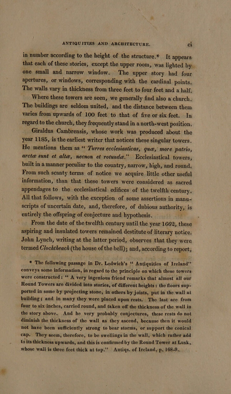 in number according to the height of the structure.* It appears: that each of these stories, except the upper room, was lighted by. one small and narrow window. The upper story had four apertures, or windows, corresponding with the cardinal points. The walls vary in thickness from three feet to four feet and a half. Where these towers are seen, we generally find also a church. The buildings are seldom united, and the distance between them varies from upwards of 100 feet to that of five or six feet. In regard to the church, they frequently stand in a north-west position. Giraldus Cambrensis, whose work was produced about the year 1185, is the earliest writer that notices these singular towers. He mentions them as “ Turres ecclesiasticas, qué, more patrio, arcte sunt et alte, necnon et rotunde.” Ecclesiastical towers, built in a manner peculiar to the country, narrow, high, and round. From such scanty terms of notice we acquire little other useful information, than that these towers were considered as sacred appendages to the ecclesiastical edifices of the twelfth century. All that follows, with the exception of some assertions in manu- scripts of uncertain date, and, therefore, of dubious mathority is entirely the offspring of conjecture and hypothesis. From the date of the twelfth century until the year 1662, these aspiring and insulated towers remained. destitute of literary notice. John Lynch, writing at the latter period, observes that they were termed Clochtheach (the house of the bell); and, according to report, * The following passage in Dr. Ledwich’s ‘“ Antiquities of Ireland” conveys some information, in regard to the principle on which these towers: were constructed : ** A very ingenious friend’ remarks that almost all our - Round Towers are divided into stories, of different heights : the floors sup- ported in some by projecting stone, in others by joists, put in the wall at building ; and in many they were placed upon rests, The last are from four to six inches, carried round, and taken off the thickness of the wall in the story above. And he very probably conjectures, these rests do not diminish the thickness of the wall as they ascend, because then it would not have been sufficiently strong to bear storms, or support the conical. cap. They seem, therefore, to be swellings in the wall, which rather add to its thickness upwards, and this is confirmed by the Round Tower at Lusk,. whose wall is three feet thick at top.’’ Antiqs. of Ireland, p. 168-9..