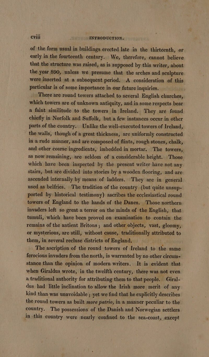 of the form usual in buildings erected late in the thirteenth, or early in the fourteenth century. We, therefore, cannot believe that the structure was raised, as is supposed by this writer, about the year 890, unless we presume that the arches and sculpture were inserted at a subsequent period. A consideration of this particular is of some importance in our future inquiries. | There are round towers attached to several English churches, which towers are of unknown antiquity, and in some respects bear a faint similitude to the towers in Ireland. They are found chiefly i in Norfolk and Suffolk, but a few instances occur in other parts of the country. Unlike the well-executed towers of Ireland, the walls, though of a great thickness, are uniformly constructed in a rude manner, and are composed of flints, rough stones, chalk, and other coarse ingredients, imbedded in mortar. The towers, as now remaining, are seldom of a considerable height. Those which have been inspected by the present writer have not any stairs, but are divided into stories by a wooden flooring, and-are ascended internally by means of ladders. They are in general used as belfries. The tradition of the country (but quite unsup- ported by historical testimony) ascribes the ecclesiastical round towers of England to the hands of the Danes. Those northern invaders left so great a terror on the minds of the English, that tumuli, which have been proved on examination to contain the remains of the antient Britons ; and other objects, vast, gloomy, or mysterious, are still, without cause, traditionally attributed to them, in several recluse districts of England. The ascription of the round towers of Ireland to the same ferocious invaders from the north, is warranted by no other circum- stance than the opinion of modern writers. It is evident that when Giraldus wrote, in the twelfth century, there was not even a traditional authority for attributing them to that people. Giral- dus had little inclination to allow the Irish more merit of any kind than was unavoidable ; yet we find that he explicitly describes the round towers as built more patrio, in a manner peculiar to the country. The possessions’ of the Danish and Norwegian settlers in this country were nearly confined to the sea-coast, except
