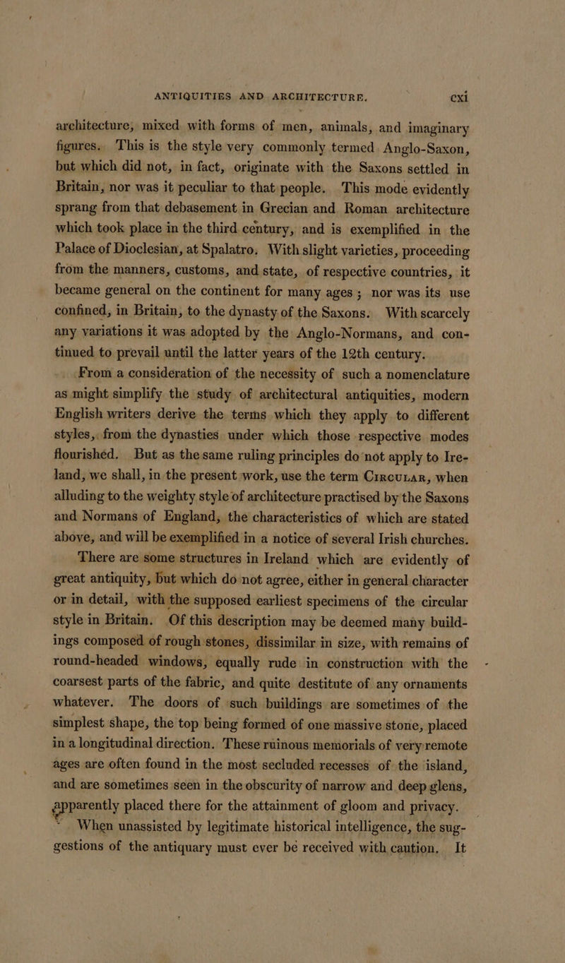 architecture, mixed. with forms of men, animals, and imaginary figures. This is the style very commonly termed. Anglo-Saxon, but which did not, in fact, originate with the Saxons settled in Britain, nor was it peculiar to that people. This mode evidently sprang from that debasement in Grecian and. Roman. architecture which took place in the third. century, and is exemplified in the Palace of Dioclesian, at Spalatro, With slight varieties, proceeding from the manners, customs, and state, of respective countries, it became general on the continent for many ages; nor was its use confined, in Britain, to the dynasty of the Saxons. With scarcely any variations it was adopted by the Anglo-Normans, and con- tinued to prevail until the latter years of the 12th century, From a consideration of the necessity of such a nomenclature as might simplify the study of architectural antiquities, modern English writers derive the terms which they apply to different styles, from the dynasties under which those respective modes flourished. But as the same ruling principles do ‘not apply to Ire- land, we shall, in the present work, use the term Crrcunar, when alluding to the weighty style of architecture practised by the Saxons and Normans of England, the characteristics of which are stated above, and will be exemplified in a notice of several Irish churches. There are some structures in Ireland which are evidently of great antiquity, but which do not agree, either in general character or in detail, with the supposed earliest specimens of the circular style in Britain. Of this description may be deemed many build- ings composed of rough’stones, dissimilar in size, with remains of round-headed windows, equally rude in construction with the coarsest parts of the fabric, and quite destitute of any ornaments whatever. The doors of ‘such buildings are sometimes of the simplest shape, the top being formed of one massive stone, placed in a longitudinal direction. These ruinous memorials of very remote ages are often found in the most secluded recesses of the island, and are sometimes seen in the obscurity of narrow and deep glens, gpparently placed there for the attainment of gloom and privacy. ~ When unassisted by legitimate historical intelligence, the sug- gestions of the antiquary must ever be received with caution, It