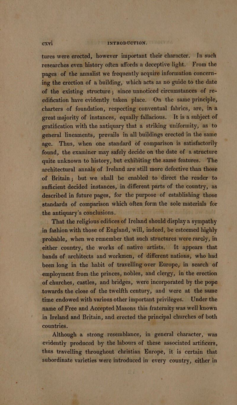 tures were erected, however important their character. In such researches even history often affords a deceptive light. From the pages of the annalist we frequently acquire information concern- ing the erection of a building, which acts as no guide to the date of the existing structure ; since unnoticed circumstances of re- edification have evidently taken place. On the same principle, charters of foundation, respecting conventual fabrics, are, in a great majority of instances, equally fallacious. It is a subject. of gratification with the antiquary that a striking uniformity, as to general lineaments, prevails in all buildings erected in the same age. Thus, when one standard of comparison is satisfactorily found, the examiner may safely decide on the date of a structure quite unknown to history, but exhibiting the -same features. The architectural annals of Ireland are still more defective than those of Britain; but we shall be enabled to direct the reader’ to sufficient decided instances, in different parts of the country, as described in future pages, for the purpose of establishing those standards of comparison which often form the sole materials for the antiquary’s conclusions. That the religious edifices of Traini should display a sympathy in fashion with those of England, will, indeed, be esteemed highly probable, when we remember that such structures were rarely, in -either country, the works of native artists. It appears that bands of architects and workmen, of different nations, who had been long in the habit of travelling over Europe, in search of employment from the princes, nobles, and clergy, in the erection of churches, castles, and bridges, were incorporated by the pope towards the close of the twelfth century, and were at the same time endowed with various other important privileges. Under the name of Free and Accepted Masons this fraternity was well known in Ireland and Britain, and erected the ac churches of both countries. Although a strong resemblance, in general character, was evidently produced by the labours of these associated artificers, thus travelling throughout christian Europe, it is certain that subordinate varieties were introduced in every country, either in -