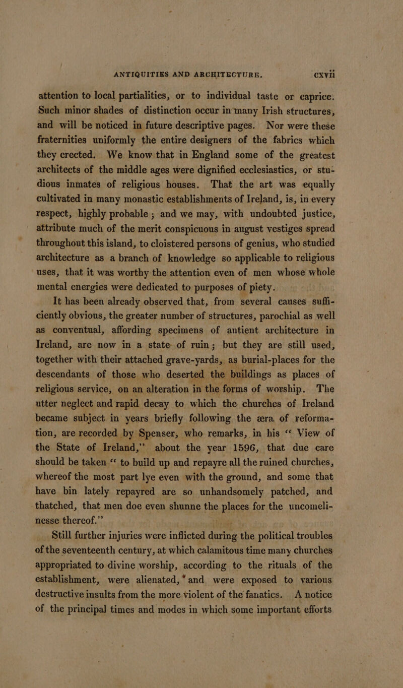 attention to local partialities, or to individual taste or caprice. Such minor shades of distinction occur in‘many Irish structures, and will be noticed in future descriptive pages. Nor were these fraternities uniformly the entire designers of the fabrics which they erected. We know that in England some of the greatest architects of the middle ages were dignified ecclesiastics, or stu- dious inmates of religious houses. That the art was equally cultivated in many monastic establishments of Ireland, is, in every respect, highly probable ; and we may, with undoubted justice, attribute much of the merit conspicuous in august vestiges spread throughout this island, to cloistered persons of genius, who studied architecture as a branch of knowledge so applicable to religious uses, that it was worthy the attention even of men whose whole mental energies were dedicated to purposes of piety. It has been already observed that, from several causes suffi- ciently obvious, the greater number of structures, parochial as well as conventual, affording specimens of antient architecture in Ireland, are now in a state of ruin; but they are still used, together with their attached seavenerdiae as burial-places for the descendants of those who deserted the b buildings as places of religious service, on an Reon’ in the forms of worship. The utter neglect and rapid decay to which the churches of Ireland became subject in years briefly following the zra of reforma- tion, are recorded by Spenser, who remarks, in his ‘‘ View of the State of Ireland > about the year 1596, that due care should be taken “ to build up and repayre all the ruined churches, whereof the most part lye even with the ground, and some that have bin lately repayred are so unhandsomely patched, and thatched, that men doe even shunne the places for the uncomeli- nesse thereof.”’ : Still further i injuries were inflicted fate the political troubles of the seventeenth century, at which calamitous time many churches appropriated to divine worship, according to the rituals of the establishment, were alienated, “and. were exposed to various destructive insults from the more violent of the fanatics. A notice of the principal times and modes in which some important efforts