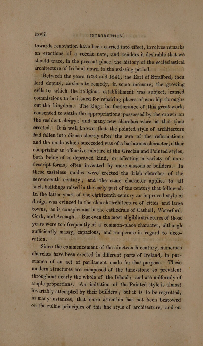 CXVIi )) INTRODUCTION. towards renovation have been carried into ¢ffect, involves remarks on erections of a retent date; and renders it desirable that we should trace, in the present place, the history of the ecclesiastical architecture of Ireland down to the existing period. _ Between the years 1633’aid 1641, 'the Earl of Strafford, then lord deputy, anxious to remedy, in'some measure, the growing evils to which. the. religious establishment was subject;: ‘caused commissions to be issued for 1 repairing places of worship through- out the kingdom. The king; in’ furtherance of this great work, consented to settle the appropriations: possessed by the crown on the resident clergy 5 ; and many new churches: were. at. that. time erected. It is well known ‘that the pointed style of architecture had fallen into disuse shortly after the era ‘of the reforniation ; and the mode which succeeded was of a barbarous character, either comprising an offensive mixture of the Grecian and Pointed styles, both being of a depraved kind, or affecting a variety of non- descript forms, often’ invented by mere masons or builders. In these tasteless modes were erected the Irish churches of the seventeenth century ; ; and the same character applies to all such buildings raised in the early part of the century that followed. In the latter years of the eighteenth century an improved style of design was evinced in the church-architecture of cities” ‘and large towns, as is conspicuous in the cathedrals of Cashell, Waterford, Cork, and Armagh.. But even the most eligible structures of those years were too frequently of a common-place character, although sufficiently dea capacious, and Por peaatons in 4 ghia to deco- ration. 0 7 Since the commencement of the ain che eHith century, riumerous churches have been erected in different parts of Ireland, in pur- Suance of an act of parliament made for that purpose. These modern ‘structures are composed of the lime-stone | ‘$0 prevalent throughout nearly the whole of the Island; and are uniformly of ample proportions. An imitation of the Pointed style is almost invariably attempted by their builders ; but it is tobe regretted, in many instances, that more dreantion has ‘not been bestowed ou the ruling principles of this fine style of architecture, and on
