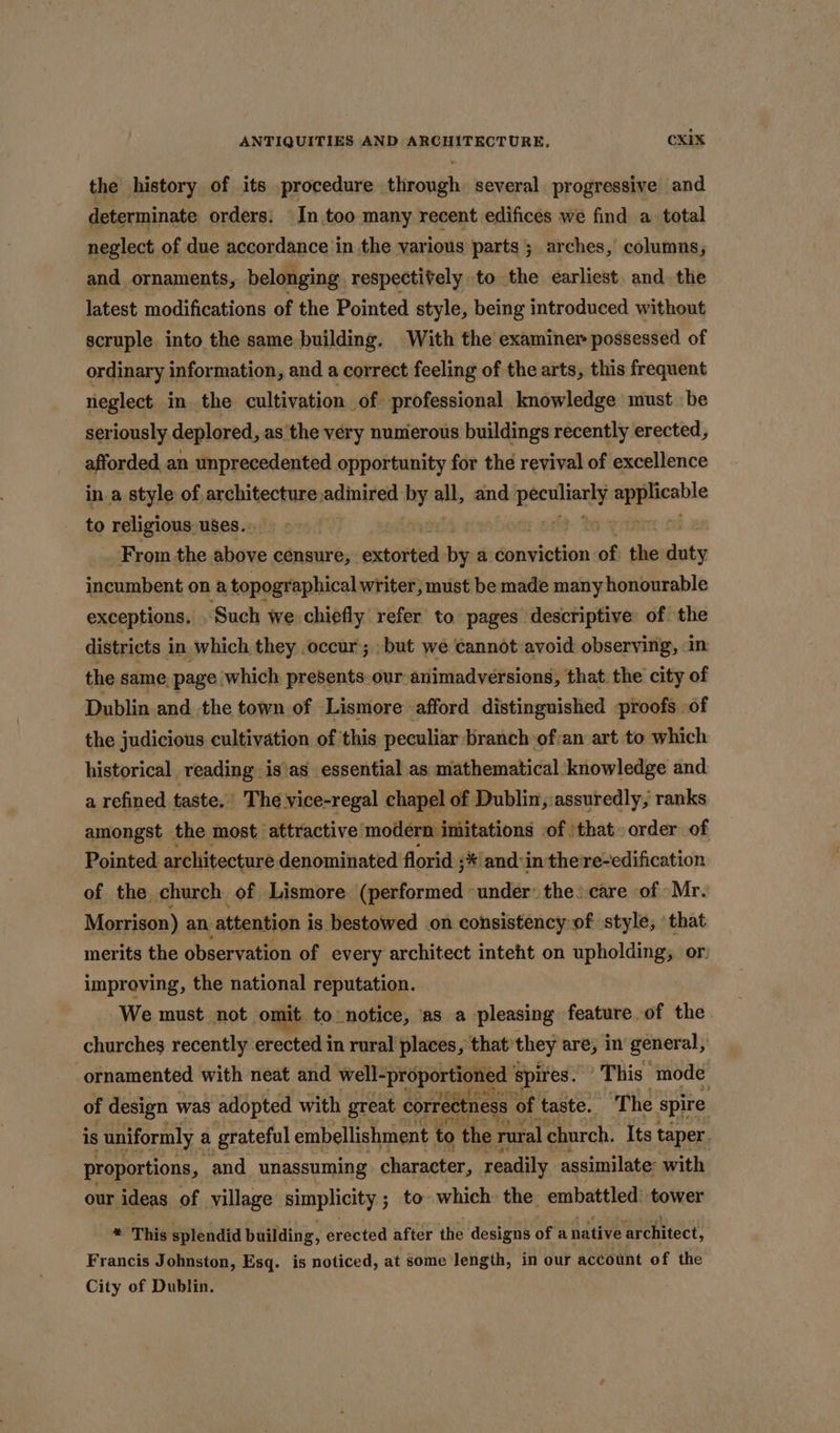 the history of its procedure through several progressive and determinate orders: In too many recent edifices we find a total neglect of due accordance in the various parts; arches, columns, and ornaments, belonging respectively to the earliest. and the latest modifications of the Pointed style, being introduced without scruple into the same building. With the examiner possessed of ordinary information, and a correct feeling of the arts, this frequent neglect in the cultivation of professional knowledge must be seriously deplored, as ‘the very nunierous buildings recently erected, afforded an unprecedented opportunity for the revival of excellence in a style of architecture: aalinttedt ind all, and tiie mpereie to religious. uses. ) From the above eenaure;: extorted by a conviction of tee iy exceptions. Seah we . chiefly 7 to. pages. esctintine of the districts 1 in which they occur; .but we cannot avoid observing, - in the same, page which presents our animadversions, that. the city of Dublin and the town of Lismore afford distinguished proofs of the judicious cultivation of this peculiar branch ofan art to which historical reading is’as essential as mathematical: knowledge and a refined taste.’ The vice-regal chapel of Dublin,:assuredly, ranks amongst the most attractive modern imitations of | that» order of Pointed. architecture denominated florid ;* and-in the re-edification of the church of Lismore (performed ‘under: the) care of Mr. Morrison) an. attention is bestowed on consistency of style, that merits the observation of every architect inteht on upholding, or. improving, the national reputation. We must not omit to notice, ‘as a pleasing feature. of the. churches recently erected in rural places, that’ they are, in general,’ ornamented with neat and well-proportioned | spires. This a of design was adopted with great correctness of, taste. ‘The Spire is uniformly a grateful embellishment to ‘the rural church. Its taper. proportions, and unassuming character, readily assimilate: with our ideas of village simplicity ; ; to which the embattled: tower * This splendid building, erected after the designs of anative architect, Francis Johnston, Esq. is noticed, at some length, in our account of the City of Dublin.
