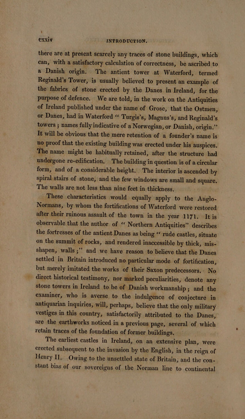 i CXxI¥ INTRODUCTION. there are at present scarcely any traces of stone buildings, which can, with a satisfactory calculation of correctness, be ascribed to a Danish origin. The antient tower at Waterford, termed Reginald’s Tower, is usually believed to present an example of the fabrics of stone erected by the Danes in Ireland, for the purpose of defence. We are told, in the work on the Antiquities — of Ireland published under the name of Grose, that the Ostmen, or Danes, had in Waterford “ Turgis’s, Magnus’s, and Reginald’s towers ; names fully indicative of a Norwegian, or Danish, origin.” It will be obvious that the mere retention of a founder’s name is no proof that the existing building was erected under his auspices. The name might be habitually retained, after the structure had “undergone re-edification, The building in question is of a circular form, and of a considerable height. The interior is ascended by spiral stairs of stone, and the few windows are small and square. The walls are not less than nine feet in-thickness. These characteristics would equally apply to the Anglo- Normans, by whom the fortifications of Waterford were restored after their ruinous assault of the town in the year 1171. It is observable that the author of « Northern Antiquities” describes the fortresses of the antient Danes as being “* rude castles, situate on the summit of rocks, and rendered inaccessible by thick, mis- shapen, walls ;”’ and we have reason to believe that the Danes settled in Britain introduced no particular mode of fortification, but merely imitated the works of their Saxon predecessors. : No direct historical testimony, nor marked peculiarities, denote any stone towers in Ireland to be of Danish workmanship ; and the examiner, who is averse to the indulgence of conjecture in antiquarian inquiries, will, perhaps, believe that the only military vestiges in this country, satisfactorily attributed to the Danes, are the earthworks noticed in a previous page, several of which retain traces of the foundation of former buildings. The earliest castles in Ireland, on an extensive plan, were erected subsequent to the invasion by the English, in the reign of Henry II. Owing to the unsettled state of Britain; and the con- stant bias of our sovereigns of the Norman line to continental