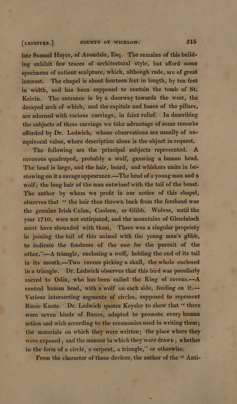 late Samuel Hayes, of Avondale, Esq. The remains of this build- ing exhibit few traces of architectural style, but afford some specimens of antient sculpture, which, although rude, are of great interest. The chapel is about fourteen feet in length, by ten feet in width, and has been supposed to contain the tomb of St. Keivin. The entrance is by a doorway towards the west, the decayed arch of which, and the capitals and bases of the pillars, are adorned with various carvings, in faint relief. In describing the subjects of these carvings we take advantage of some remarks afforded by Dr. Ledwich, whose observations are usually of un- equivocal value, where description alone is the object in request. The following are the principal subjects represented. A ravenous quadruped, probably a wolf, gnawing a human head. The head is large, and the hair, beard, and whiskers unite in be- stowing on it a savage appearance.—The head of a young man and a wolf; the long hair of the man entwined with the tail of the beast. The author by whom we profit in our notice of this chapel, observes that ‘* the hair thus thrown back from the forehead was the genuine Jrish Culan, Cooleen, or Glibb. Wolves, until the year 1710, were not extirpated, and the mountains of Glendaloch must have abounded with them, There was a singular propriety — in joining the tail of this animal with the young man’s glibb, to indicate the fondness of the one: for the pursuit of the other.” —A triangle, enclosing a wolf, holding the end of its tail in its mouth.—Two ravens picking a skull, the whole enclosed ina triangle. Dr. Ledwich observes that this bird was peculiarly sacred to Odin, who has been called the King of ravens.—A central human head, with a wolf on each side, feeding on it.— Various intersecting segments of circles, supposed to represent Runic Knots. Dr. Ledwich quotes Keysler to show that ‘* there were seven kinds of Runes, adapted to promote every human action and wish according to the ceremonies used in writing them; the materials on which they were written; the place where they were exposed ; and the manner in which they were drawn; whether in the form of a circle, a serpent, a triangle,” or otherwise. From the character of these devices, the author of the * Anti-