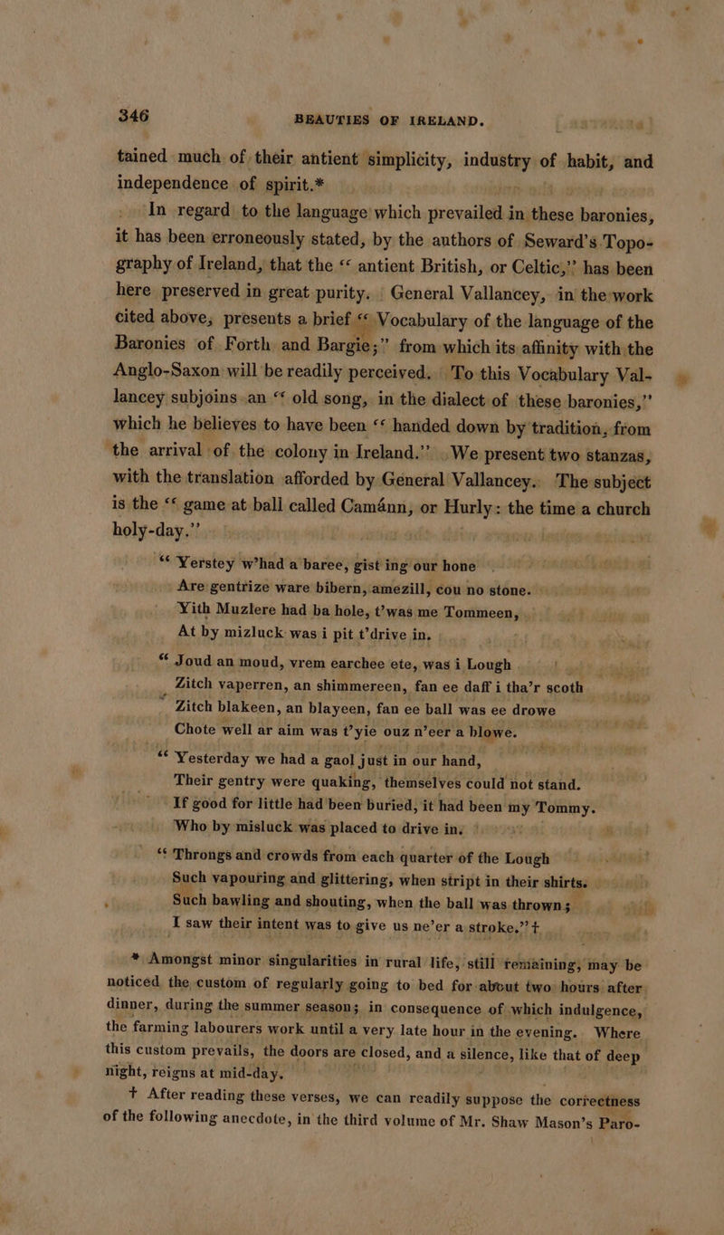 tained much of their antient simplicity, Bed of pani and independence of spirit.* In regard to the language which sicxveilins in Shibae Lishtlalas: it has been. erroneously stated, by the authors of Seward’ s Topo- graphy of Ireland, that the < antient British, or Celtic,” has been here preserved in great purity. | General Vallancey,. in the:work cited above, presents a brief. Se Vocabulary of the. language of the Baronies of Forth and Bargie;” from which its affinity with the Anglo-Saxon will be readily perceived. To this Vocabulary Val- lancey subjoins .an ‘‘ old song, in the dialect of these baronies,’’ which he believes to have been ‘‘ handed down by ‘tradition, from ‘the arrival of. the colony in Ireland.’’ .We present two stanzas, with the translation afforded by General Vallancey.. The subject is the <* game at ball called Cam4nn, or Biuniye the time a church holy-day.”’ “ Yerstey w’had a baree, gist ing our hone Are gentrize ware bibern, amezill, cou no stone. Yith Muzlere had ba hole, t’was me Tommeen, At by mizluck was i pit t’drive in, Joud an moud, vrem earchee ete, was i Lough . Zitch vaperren, an shimmereen, fan ee daff i tha’r scoth - Zitch blakeen, an blayeen, fan ee ball was ee drowe Chote well ar aim was t’yie ouz n’ eer a blowe. by Yesterday we had a gaol justi in our hand, Their gentry were quaking, themselves could not stand. If good for little had been buried, it had been we Tommy. Who by misluck was placed to drive in, © ‘¢ Throngs and crowds from each quarter of the Lough . Such vapouring and glittering, when stript in their shirts. } Such bawling and shouting, when the ball was thrown: 2 I saw their intent was to give us ne’er a stroke,” t * Amongst minor singularities in rural life, ‘still remaining, may be noticed the custom of regularly going to bed for-abvut two hours. after. the farming labourers work until a very late hour in the evening. Where this custom prevails, the doors are closed, and a silence, like that of deep night, reigns at mid- day. : t+ After reading these verses, we can readily suppose the correctness of the following anecdote, in the third volume of Mr. Shaw Mason’s | Paro-