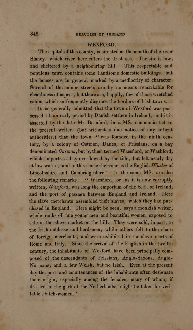 : - WEXFORD, The capital of this county, is situated at the mouth of the river Slaney, which river here enters the Irish sea. ~ The site is low, and sheltered by a neighbouring hill. This respectable and populous town contains some handsome domestic buildings, but the houses are in general marked by a mediocrity of character. Several of the minor streets are by no means remarkable for cleanliness of aspect, but chereere, happily, few of those wretched cabins which so frequently disgrace the borders of Irish towns. It is generally admitted that the town of Wexford was pos- sessed at an early period by Danish settlers in Ireland, and it is asserted by the late Mr. Beauford, in a MS. communicated to the present writer, (bat without a due notice of any antient authorities,) that the town ‘‘ was founded in the ninth cen- tury, by a colony of Ostmen, Danes, or Frissians, on a bay denominated Garman, but bythem termed Waesfiord, or Washford, which imports a bay overflowed by the tide, but left nearly dry at low water; and in this sense the same as the English Washes of Lincolnshire and Cambridgeshire.’ In the same MS. are also the following remarks: ‘‘ Waesford, or, as it is now corruptly written, Vexford, was long the emporium of the S8.E. of Ireland, and the port of passage between England and Ireland. Here the slave merchants assembled their slaves, which they had pur- chased in England. Here might be seen, says a monkish writer, whole ranks of fine young men and beautiful women exposed to sale in the slave market on the hill. They were sold, in part, to the Irish noblesse and herdsmen, while others fell to the share century, the inhabitants of Wexford have been principally com- posed of the descendants of Frissians, Anglo-Saxons, Anglo- Normans, and a few Welsh, but no Irish. Even at the present day the port and countenances of the inhabitants often designate their origin, especially among the females, many of whom, if dressed in the garb of the Netherlands, might be taken for veri- table Dutch-women.”